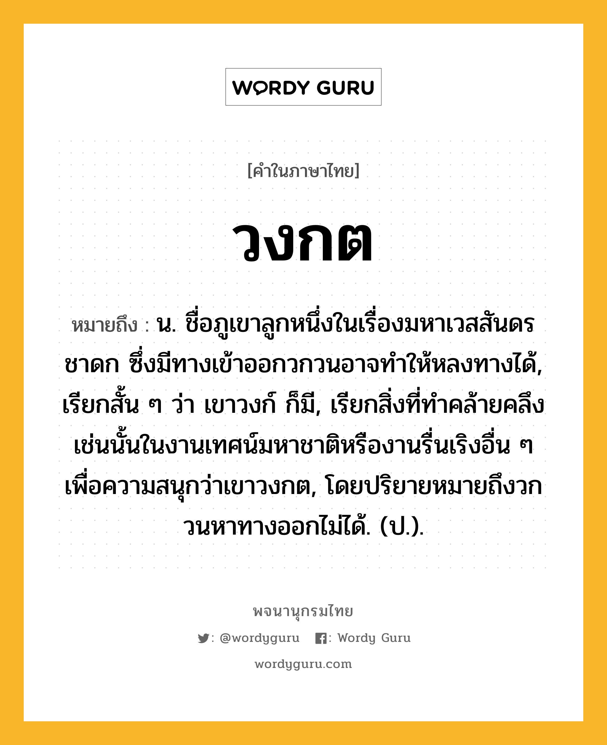 วงกต ความหมาย หมายถึงอะไร?, คำในภาษาไทย วงกต หมายถึง น. ชื่อภูเขาลูกหนึ่งในเรื่องมหาเวสสันดรชาดก ซึ่งมีทางเข้าออกวกวนอาจทําให้หลงทางได้, เรียกสั้น ๆ ว่า เขาวงก์ ก็มี, เรียกสิ่งที่ทําคล้ายคลึงเช่นนั้นในงานเทศน์มหาชาติหรืองานรื่นเริงอื่น ๆ เพื่อความสนุกว่าเขาวงกต, โดยปริยายหมายถึงวกวนหาทางออกไม่ได้. (ป.).