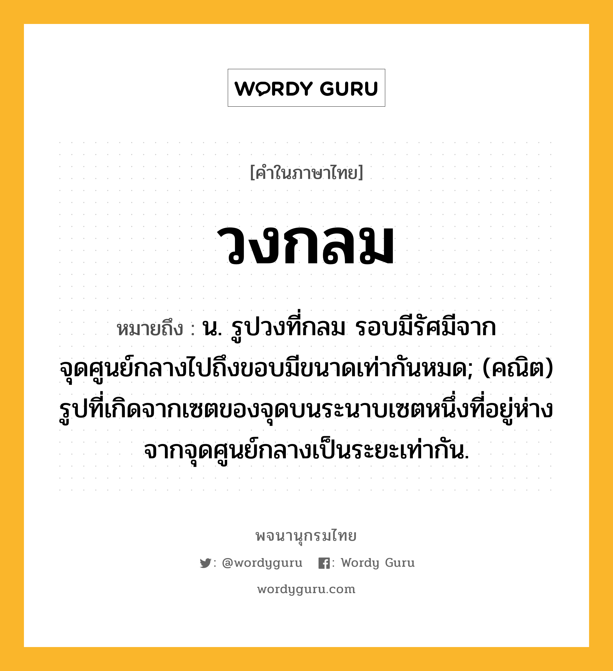 วงกลม ความหมาย หมายถึงอะไร?, คำในภาษาไทย วงกลม หมายถึง น. รูปวงที่กลม รอบมีรัศมีจากจุดศูนย์กลางไปถึงขอบมีขนาดเท่ากันหมด; (คณิต) รูปที่เกิดจากเซตของจุดบนระนาบเซตหนึ่งที่อยู่ห่างจากจุดศูนย์กลางเป็นระยะเท่ากัน.