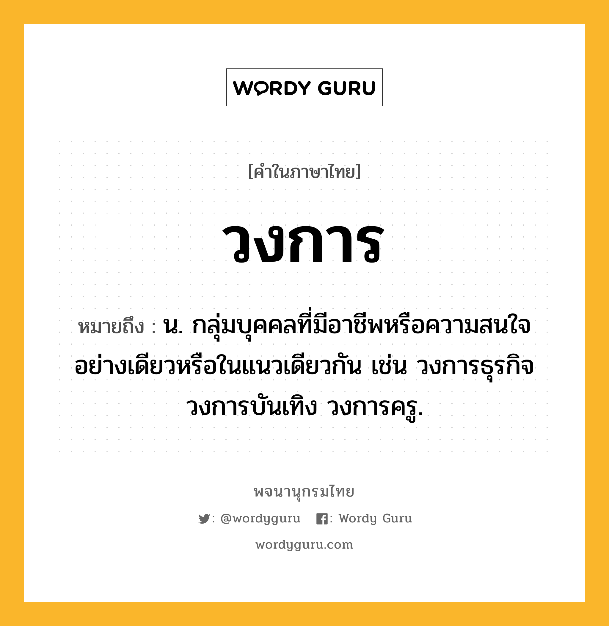 วงการ ความหมาย หมายถึงอะไร?, คำในภาษาไทย วงการ หมายถึง น. กลุ่มบุคคลที่มีอาชีพหรือความสนใจอย่างเดียวหรือในแนวเดียวกัน เช่น วงการธุรกิจ วงการบันเทิง วงการครู.