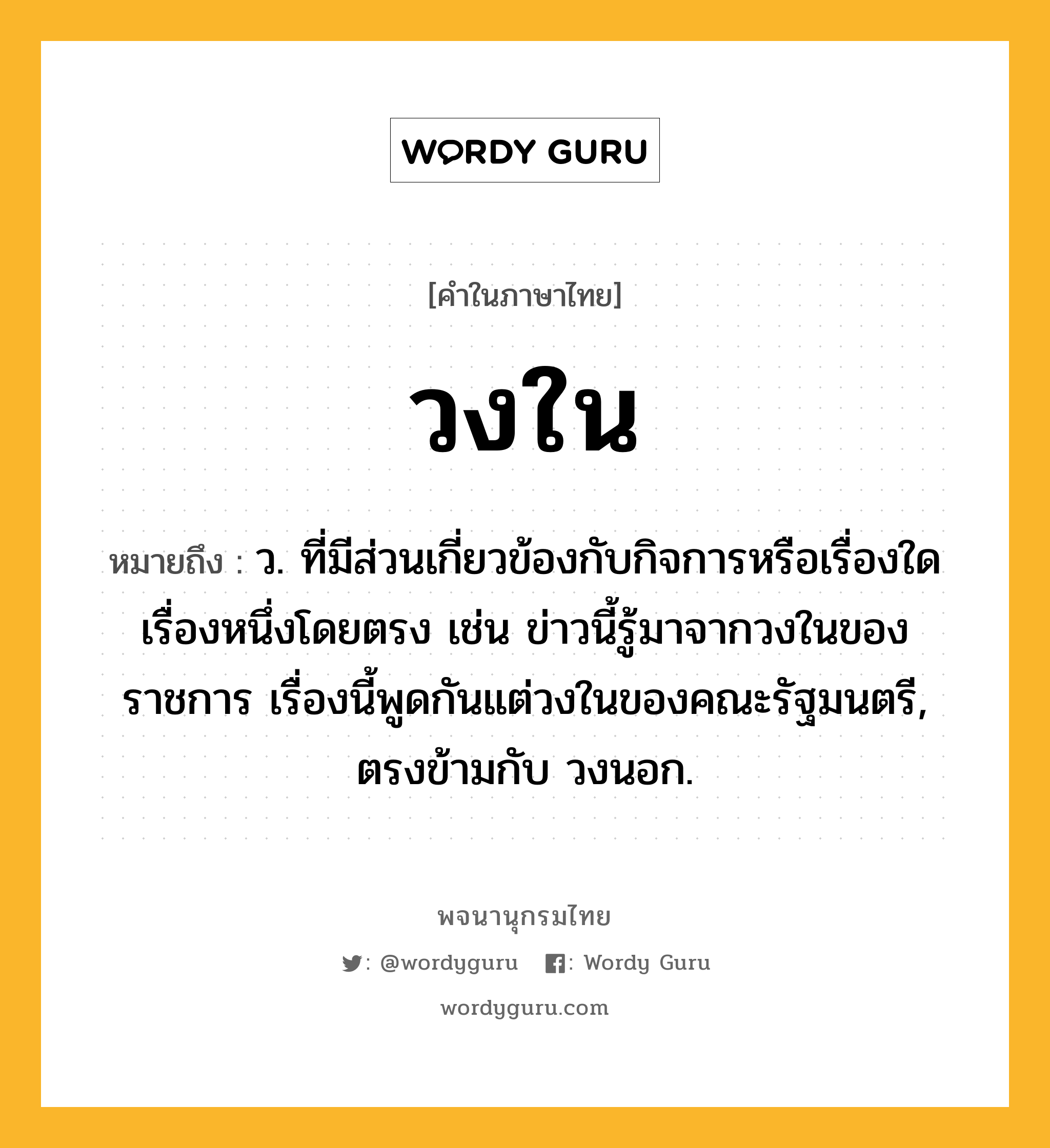 วงใน ความหมาย หมายถึงอะไร?, คำในภาษาไทย วงใน หมายถึง ว. ที่มีส่วนเกี่ยวข้องกับกิจการหรือเรื่องใดเรื่องหนึ่งโดยตรง เช่น ข่าวนี้รู้มาจากวงในของราชการ เรื่องนี้พูดกันแต่วงในของคณะรัฐมนตรี, ตรงข้ามกับ วงนอก.