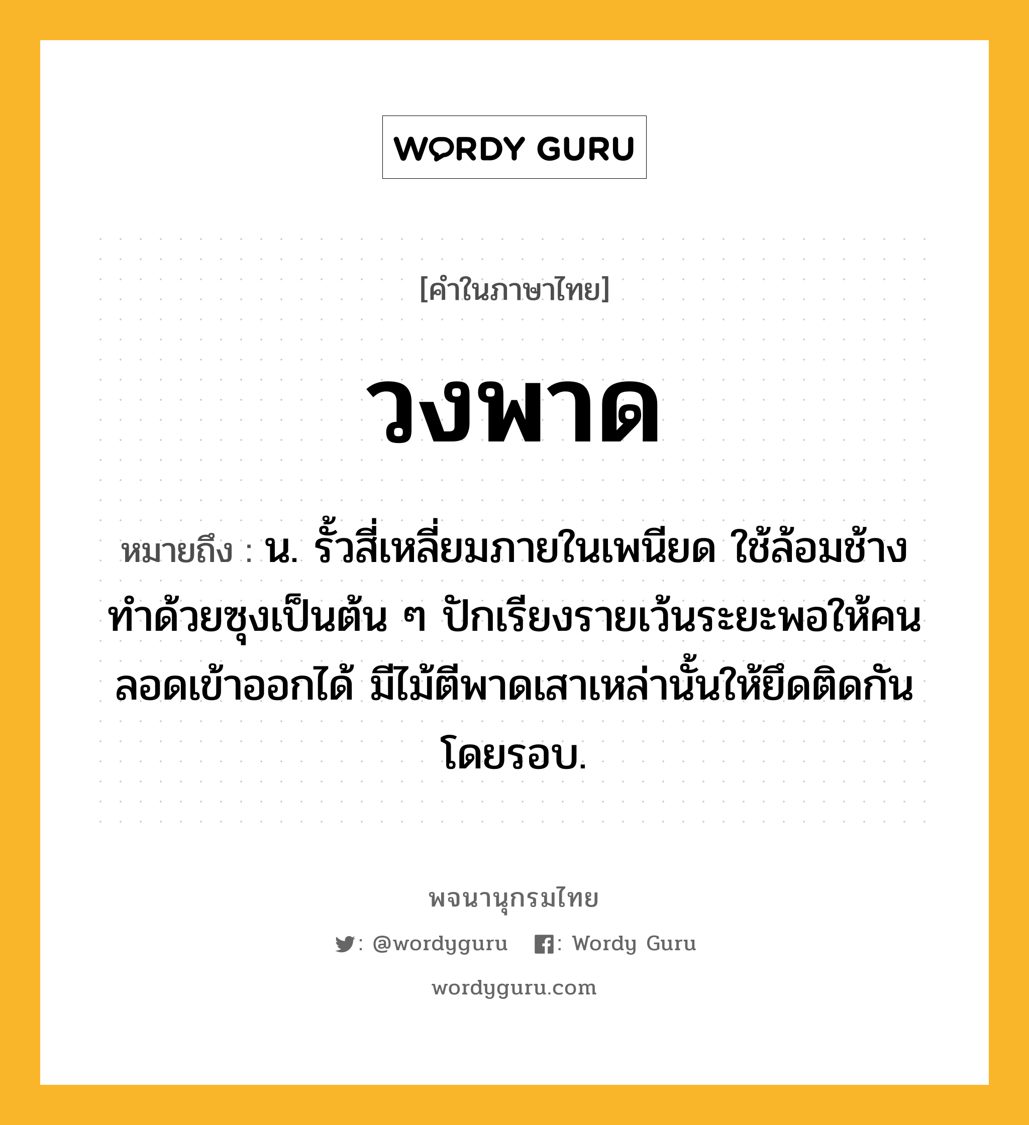 วงพาด ความหมาย หมายถึงอะไร?, คำในภาษาไทย วงพาด หมายถึง น. รั้วสี่เหลี่ยมภายในเพนียด ใช้ล้อมช้าง ทําด้วยซุงเป็นต้น ๆ ปักเรียงรายเว้นระยะพอให้คนลอดเข้าออกได้ มีไม้ตีพาดเสาเหล่านั้นให้ยึดติดกันโดยรอบ.