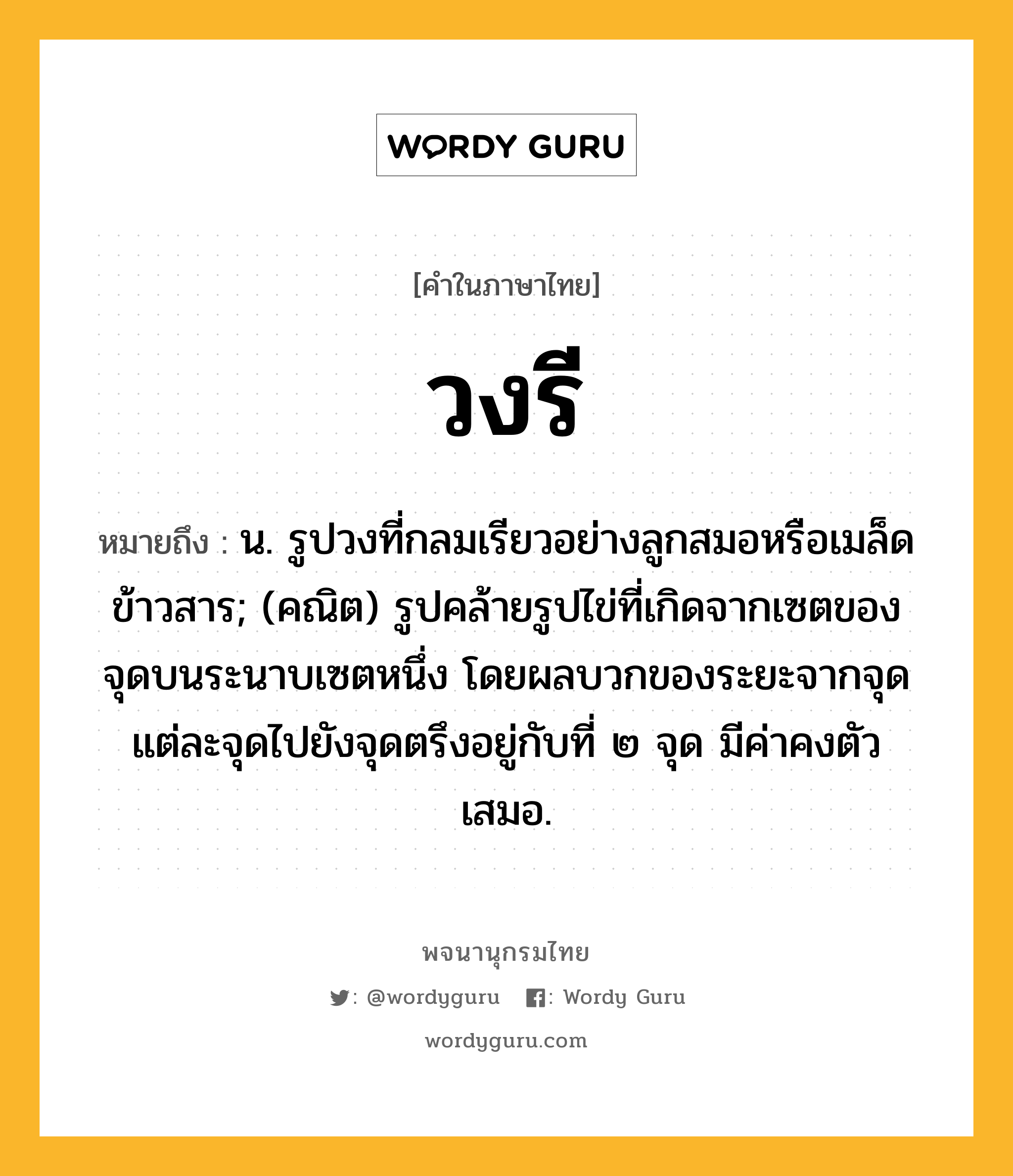 วงรี ความหมาย หมายถึงอะไร?, คำในภาษาไทย วงรี หมายถึง น. รูปวงที่กลมเรียวอย่างลูกสมอหรือเมล็ดข้าวสาร; (คณิต) รูปคล้ายรูปไข่ที่เกิดจากเซตของจุดบนระนาบเซตหนึ่ง โดยผลบวกของระยะจากจุดแต่ละจุดไปยังจุดตรึงอยู่กับที่ ๒ จุด มีค่าคงตัวเสมอ.