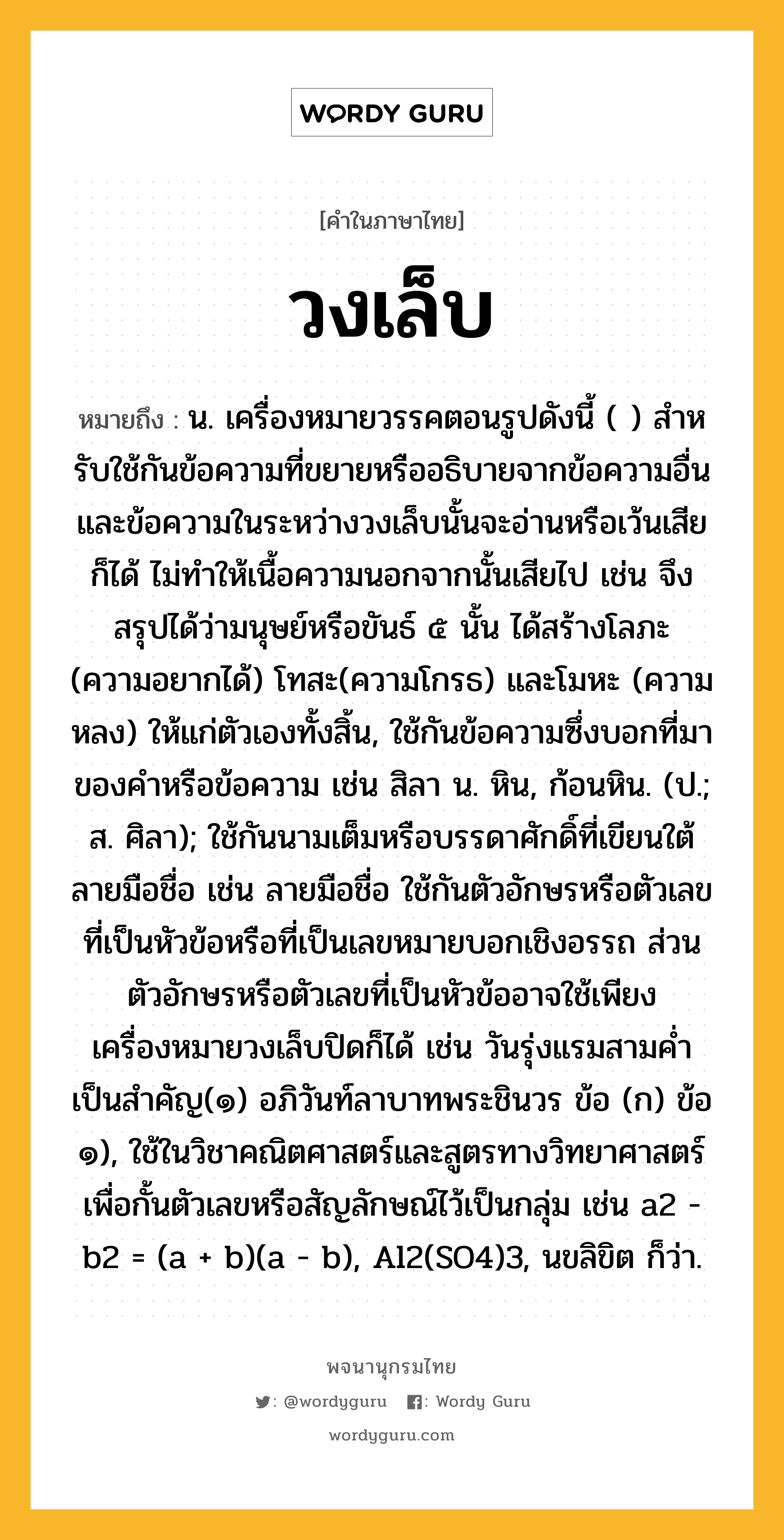 วงเล็บ ความหมาย หมายถึงอะไร?, คำในภาษาไทย วงเล็บ หมายถึง น. เครื่องหมายวรรคตอนรูปดังนี้ ( ) สําหรับใช้กันข้อความที่ขยายหรืออธิบายจากข้อความอื่น และข้อความในระหว่างวงเล็บนั้นจะอ่านหรือเว้นเสียก็ได้ ไม่ทำให้เนื้อความนอกจากนั้นเสียไป เช่น จึงสรุปได้ว่ามนุษย์หรือขันธ์ ๕ นั้น ได้สร้างโลภะ (ความอยากได้) โทสะ(ความโกรธ) และโมหะ (ความหลง) ให้แก่ตัวเองทั้งสิ้น, ใช้กันข้อความซึ่งบอกที่มาของคำหรือข้อความ เช่น สิลา น. หิน, ก้อนหิน. (ป.; ส. ศิลา); ใช้กันนามเต็มหรือบรรดาศักดิ์ที่เขียนใต้ลายมือชื่อ เช่น ลายมือชื่อ ใช้กันตัวอักษรหรือตัวเลขที่เป็นหัวข้อหรือที่เป็นเลขหมายบอกเชิงอรรถ ส่วนตัวอักษรหรือตัวเลขที่เป็นหัวข้ออาจใช้เพียงเครื่องหมายวงเล็บปิดก็ได้ เช่น วันรุ่งแรมสามค่ำเป็นสำคัญ(๑) อภิวันท์ลาบาทพระชินวร ข้อ (ก) ข้อ ๑), ใช้ในวิชาคณิตศาสตร์และสูตรทางวิทยาศาสตร์เพื่อกั้นตัวเลขหรือสัญลักษณ์ไว้เป็นกลุ่ม เช่น a2 - b2 = (a + b)(a - b), Al2(SO4)3, นขลิขิต ก็ว่า.