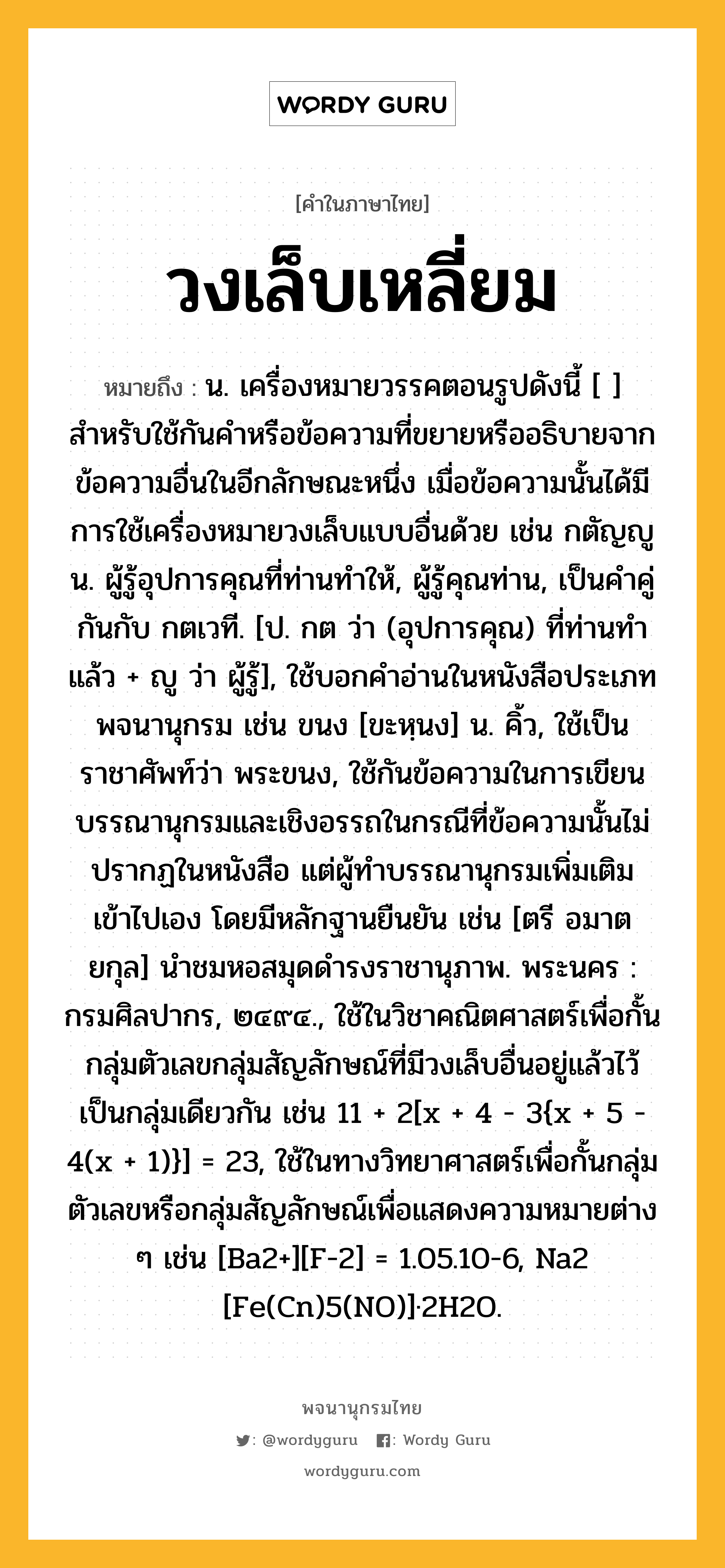 วงเล็บเหลี่ยม ความหมาย หมายถึงอะไร?, คำในภาษาไทย วงเล็บเหลี่ยม หมายถึง น. เครื่องหมายวรรคตอนรูปดังนี้ [ ] สำหรับใช้กันคำหรือข้อความที่ขยายหรืออธิบายจากข้อความอื่นในอีกลักษณะหนึ่ง เมื่อข้อความนั้นได้มีการใช้เครื่องหมายวงเล็บแบบอื่นด้วย เช่น กตัญญู น. ผู้รู้อุปการคุณที่ท่านทำให้, ผู้รู้คุณท่าน, เป็นคำคู่กันกับ กตเวที. [ป. กต ว่า (อุปการคุณ) ที่ท่านทำแล้ว + ญู ว่า ผู้รู้], ใช้บอกคำอ่านในหนังสือประเภทพจนานุกรม เช่น ขนง [ขะหฺนง] น. คิ้ว, ใช้เป็นราชาศัพท์ว่า พระขนง, ใช้กันข้อความในการเขียนบรรณานุกรมและเชิงอรรถในกรณีที่ข้อความนั้นไม่ปรากฏในหนังสือ แต่ผู้ทำบรรณานุกรมเพิ่มเติมเข้าไปเอง โดยมีหลักฐานยืนยัน เช่น [ตรี อมาตยกุล] นำชมหอสมุดดำรงราชานุภาพ. พระนคร : กรมศิลปากร, ๒๔๙๔., ใช้ในวิชาคณิตศาสตร์เพื่อกั้นกลุ่มตัวเลขกลุ่มสัญลักษณ์ที่มีวงเล็บอื่นอยู่แล้วไว้เป็นกลุ่มเดียวกัน เช่น 11 + 2[x + 4 - 3{x + 5 - 4(x + 1)}] = 23, ใช้ในทางวิทยาศาสตร์เพื่อกั้นกลุ่มตัวเลขหรือกลุ่มสัญลักษณ์เพื่อแสดงความหมายต่าง ๆ เช่น [Ba2+][F-2] = 1.05.10-6, Na2 [Fe(Cn)5(NO)]·2H2O.