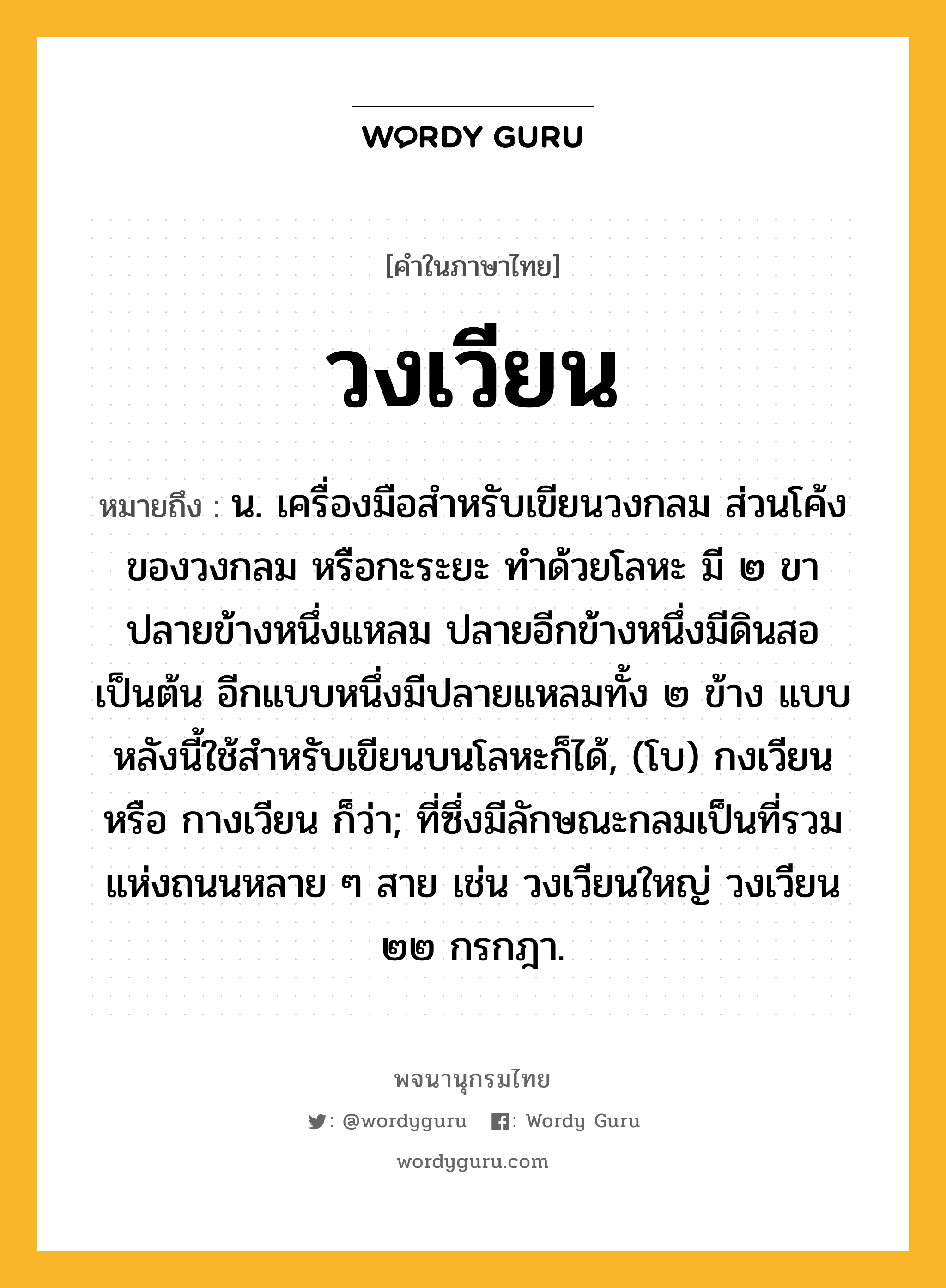 วงเวียน ความหมาย หมายถึงอะไร?, คำในภาษาไทย วงเวียน หมายถึง น. เครื่องมือสําหรับเขียนวงกลม ส่วนโค้งของวงกลม หรือกะระยะ ทำด้วยโลหะ มี ๒ ขา ปลายข้างหนึ่งแหลม ปลายอีกข้างหนึ่งมีดินสอเป็นต้น อีกแบบหนึ่งมีปลายแหลมทั้ง ๒ ข้าง แบบหลังนี้ใช้สำหรับเขียนบนโลหะก็ได้, (โบ) กงเวียน หรือ กางเวียน ก็ว่า; ที่ซึ่งมีลักษณะกลมเป็นที่รวมแห่งถนนหลาย ๆ สาย เช่น วงเวียนใหญ่ วงเวียน ๒๒ กรกฎา.