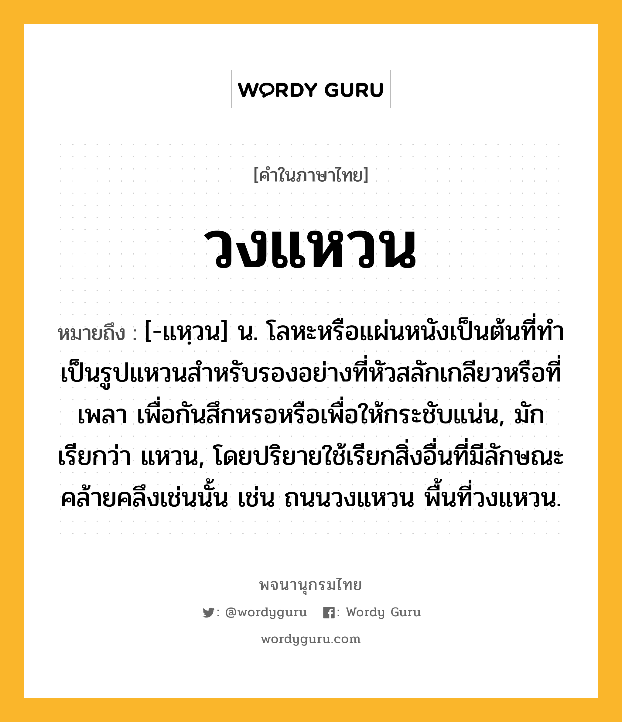 วงแหวน ความหมาย หมายถึงอะไร?, คำในภาษาไทย วงแหวน หมายถึง [-แหฺวน] น. โลหะหรือแผ่นหนังเป็นต้นที่ทําเป็นรูปแหวนสําหรับรองอย่างที่หัวสลักเกลียวหรือที่เพลา เพื่อกันสึกหรอหรือเพื่อให้กระชับแน่น, มักเรียกว่า แหวน, โดยปริยายใช้เรียกสิ่งอื่นที่มีลักษณะคล้ายคลึงเช่นนั้น เช่น ถนนวงแหวน พื้นที่วงแหวน.