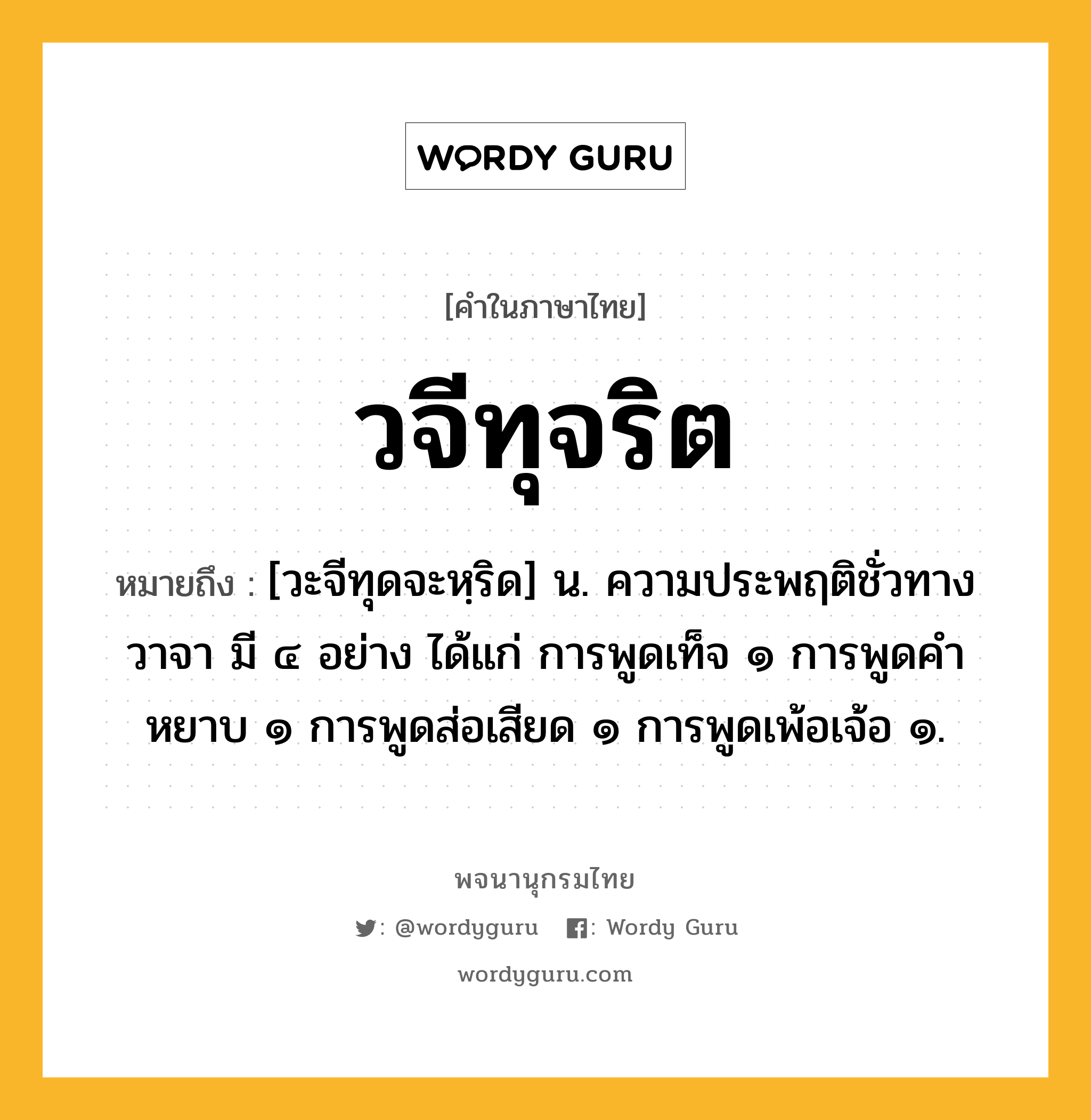 วจีทุจริต ความหมาย หมายถึงอะไร?, คำในภาษาไทย วจีทุจริต หมายถึง [วะจีทุดจะหฺริด] น. ความประพฤติชั่วทางวาจา มี ๔ อย่าง ได้แก่ การพูดเท็จ ๑ การพูดคำหยาบ ๑ การพูดส่อเสียด ๑ การพูดเพ้อเจ้อ ๑.