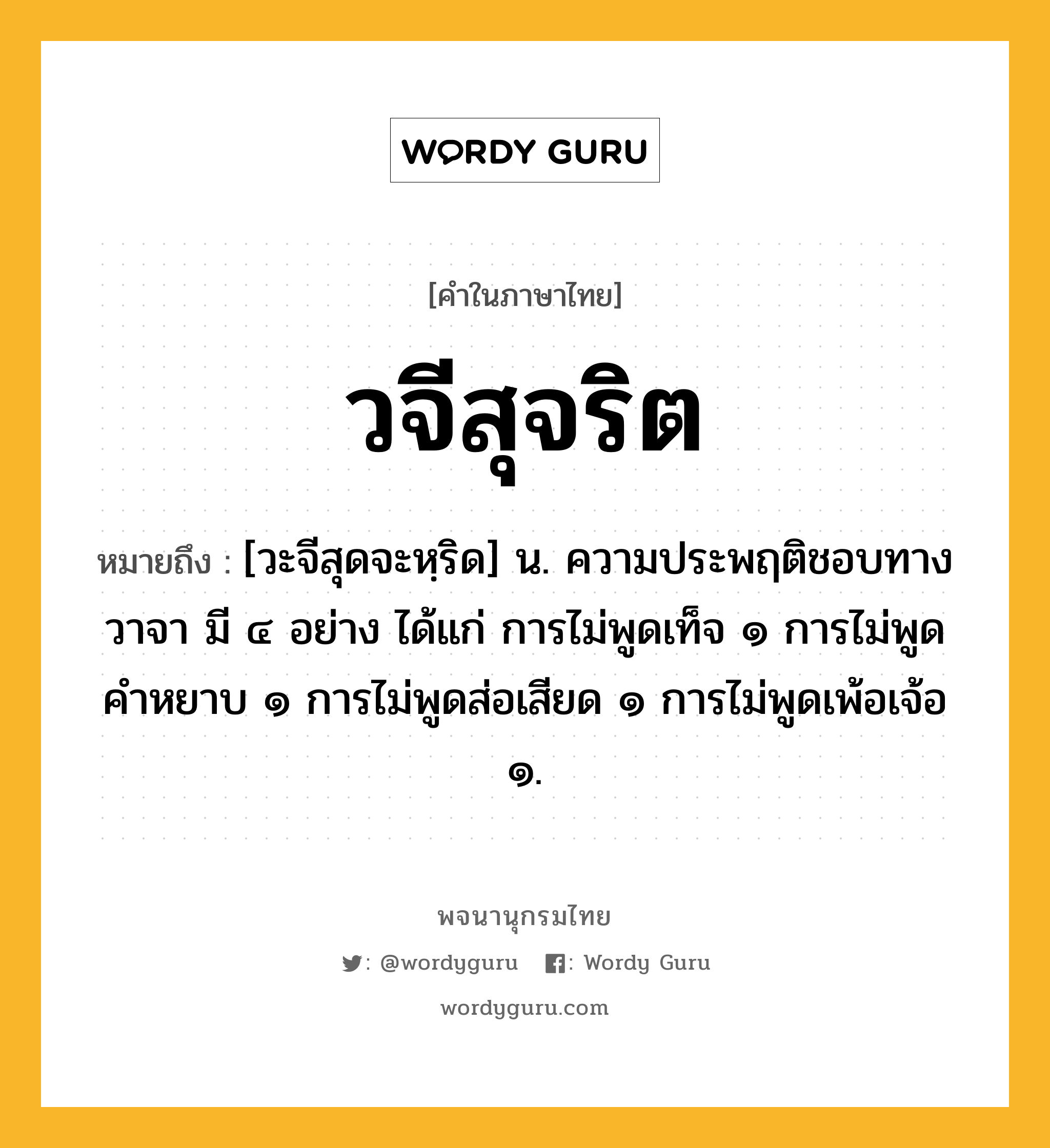 วจีสุจริต ความหมาย หมายถึงอะไร?, คำในภาษาไทย วจีสุจริต หมายถึง [วะจีสุดจะหฺริด] น. ความประพฤติชอบทางวาจา มี ๔ อย่าง ได้แก่ การไม่พูดเท็จ ๑ การไม่พูดคำหยาบ ๑ การไม่พูดส่อเสียด ๑ การไม่พูดเพ้อเจ้อ ๑.