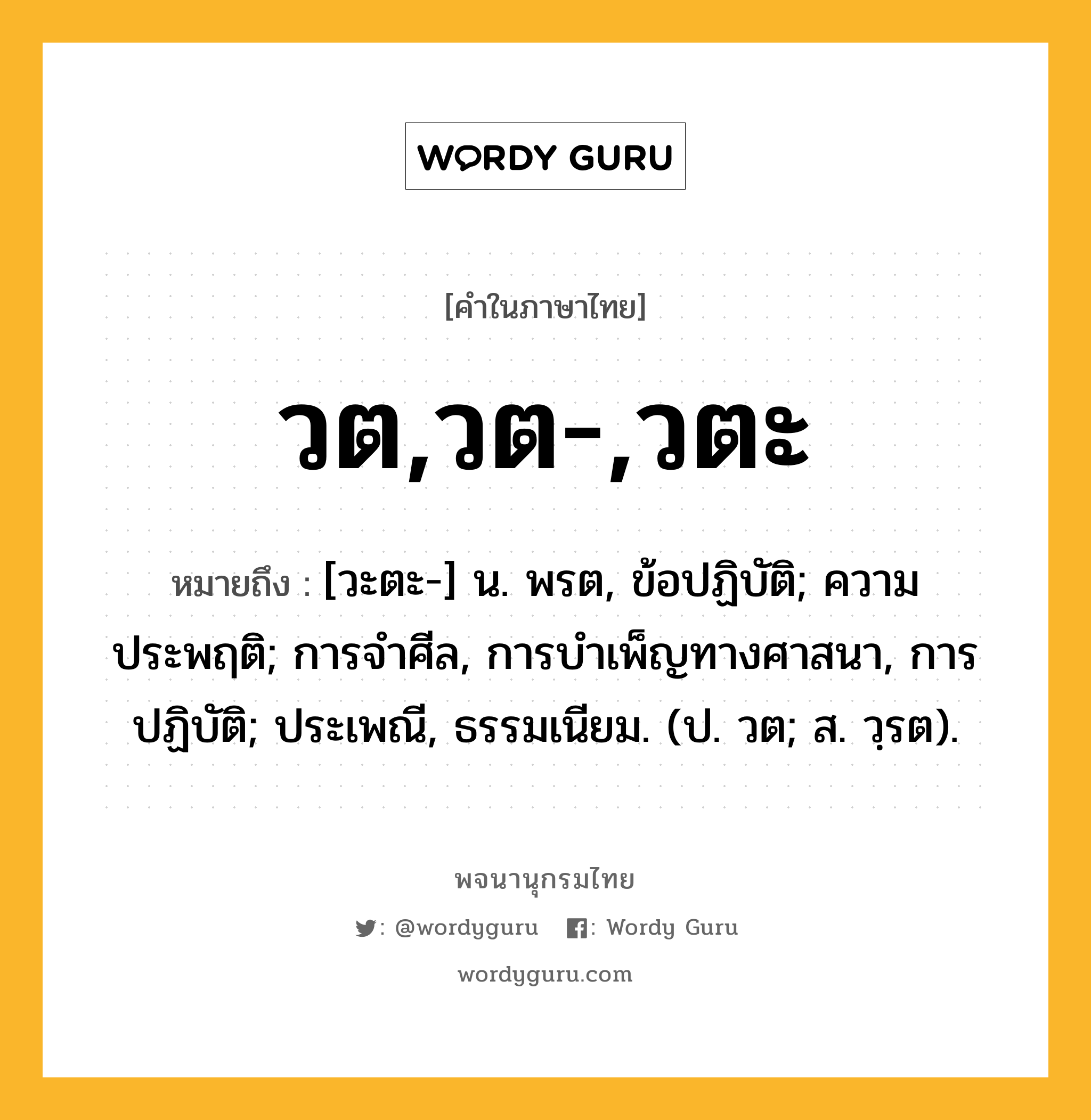 วต,วต-,วตะ ความหมาย หมายถึงอะไร?, คำในภาษาไทย วต,วต-,วตะ หมายถึง [วะตะ-] น. พรต, ข้อปฏิบัติ; ความประพฤติ; การจําศีล, การบําเพ็ญทางศาสนา, การปฏิบัติ; ประเพณี, ธรรมเนียม. (ป. วต; ส. วฺรต).