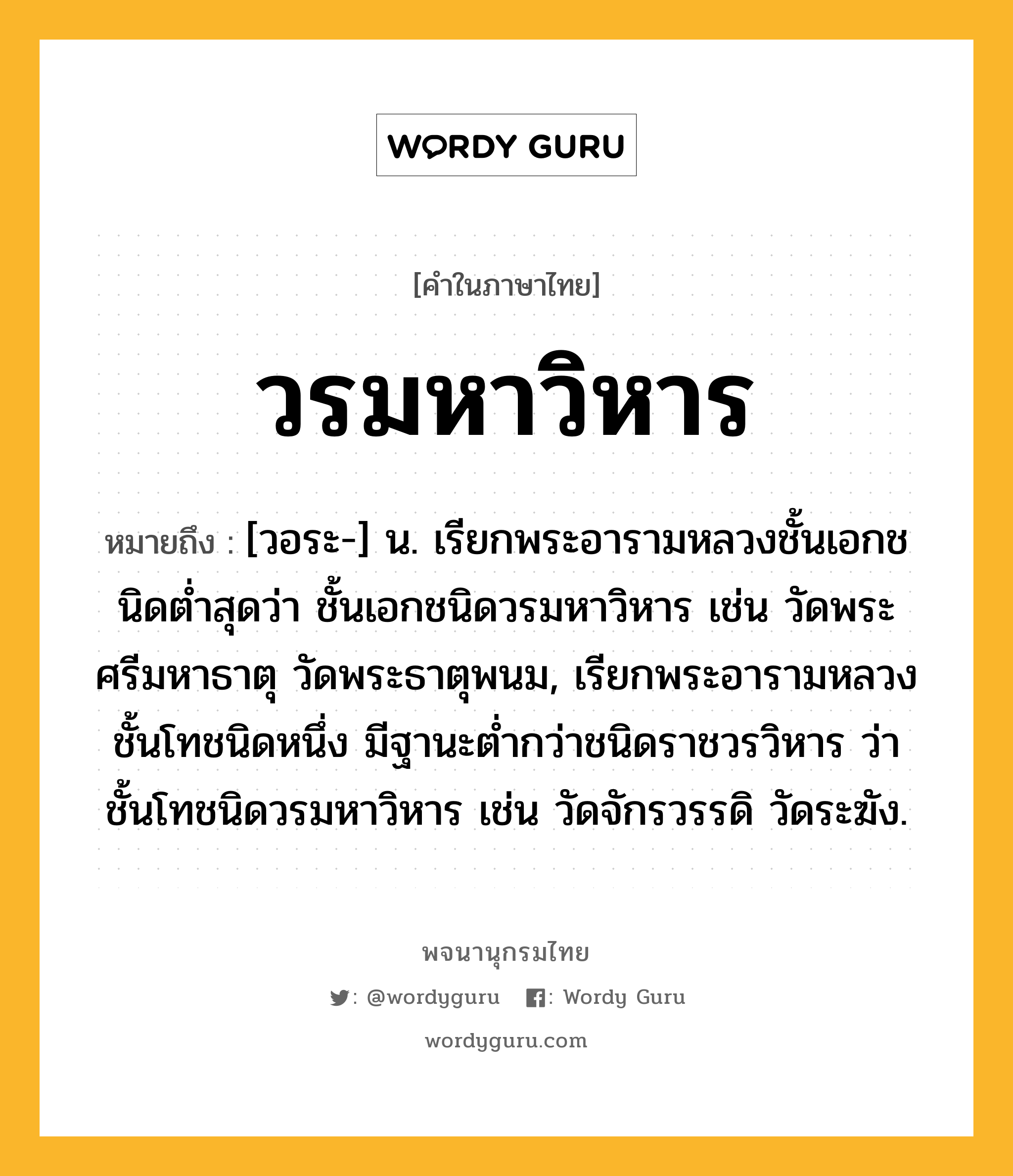 วรมหาวิหาร ความหมาย หมายถึงอะไร?, คำในภาษาไทย วรมหาวิหาร หมายถึง [วอระ-] น. เรียกพระอารามหลวงชั้นเอกชนิดตํ่าสุดว่า ชั้นเอกชนิดวรมหาวิหาร เช่น วัดพระศรีมหาธาตุ วัดพระธาตุพนม, เรียกพระอารามหลวงชั้นโทชนิดหนึ่ง มีฐานะตํ่ากว่าชนิดราชวรวิหาร ว่า ชั้นโทชนิดวรมหาวิหาร เช่น วัดจักรวรรดิ วัดระฆัง.