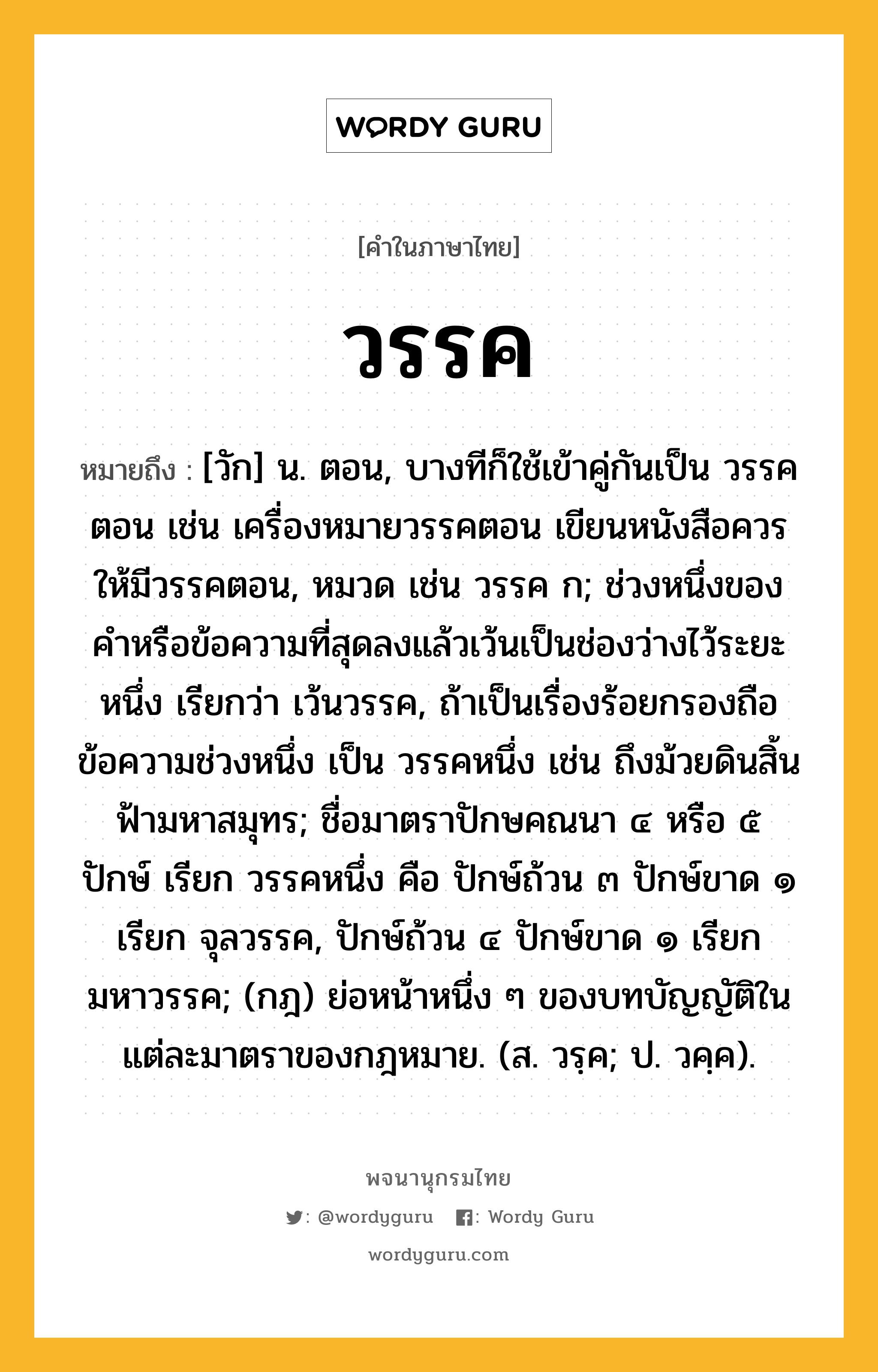 วรรค ความหมาย หมายถึงอะไร?, คำในภาษาไทย วรรค หมายถึง [วัก] น. ตอน, บางทีก็ใช้เข้าคู่กันเป็น วรรคตอน เช่น เครื่องหมายวรรคตอน เขียนหนังสือควรให้มีวรรคตอน, หมวด เช่น วรรค ก; ช่วงหนึ่งของคําหรือข้อความที่สุดลงแล้วเว้นเป็นช่องว่างไว้ระยะหนึ่ง เรียกว่า เว้นวรรค, ถ้าเป็นเรื่องร้อยกรองถือข้อความช่วงหนึ่ง เป็น วรรคหนึ่ง เช่น ถึงม้วยดินสิ้นฟ้ามหาสมุทร; ชื่อมาตราปักษคณนา ๔ หรือ ๕ ปักษ์ เรียก วรรคหนึ่ง คือ ปักษ์ถ้วน ๓ ปักษ์ขาด ๑ เรียก จุลวรรค, ปักษ์ถ้วน ๔ ปักษ์ขาด ๑ เรียก มหาวรรค; (กฎ) ย่อหน้าหนึ่ง ๆ ของบทบัญญัติในแต่ละมาตราของกฎหมาย. (ส. วรฺค; ป. วคฺค).