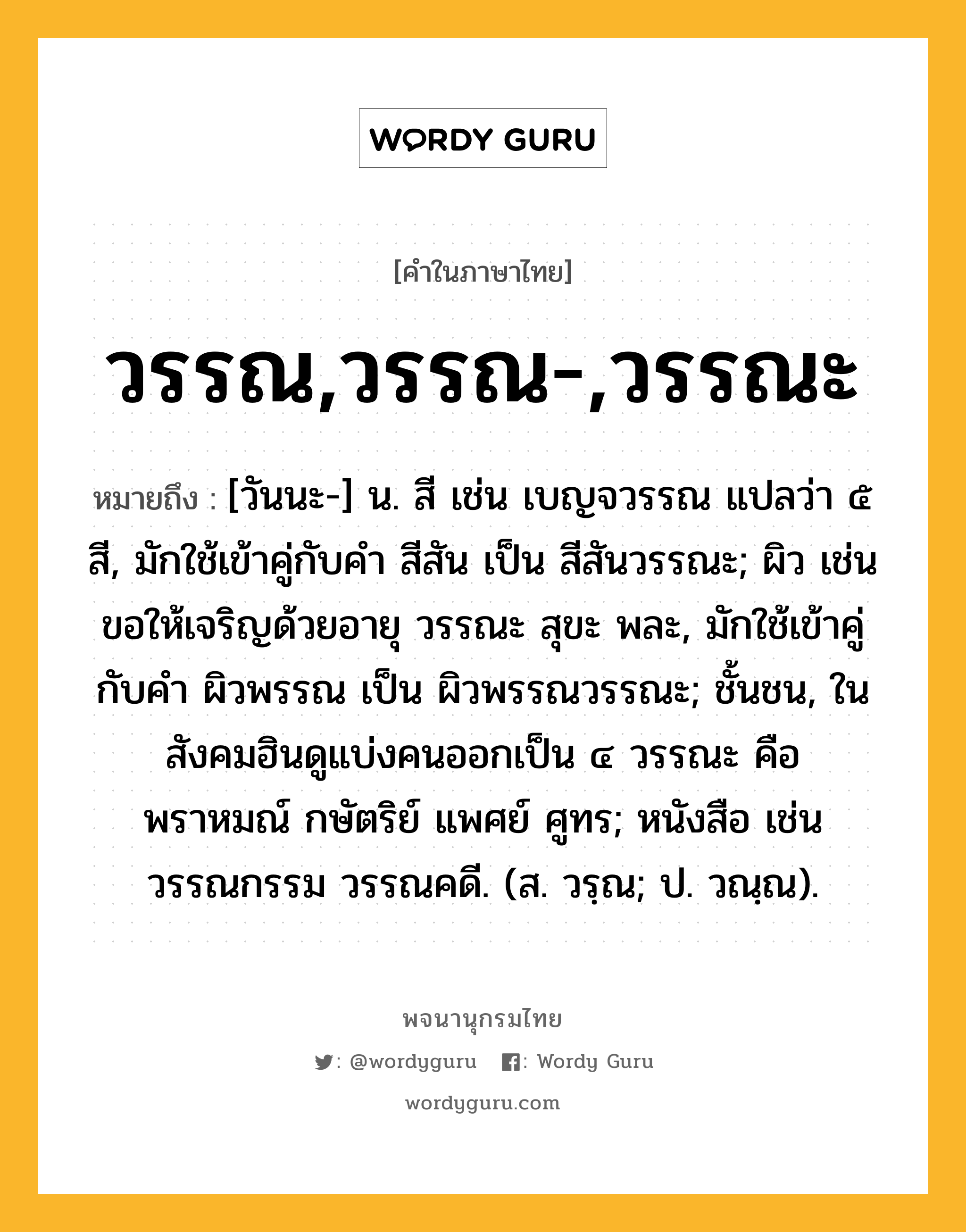 วรรณ,วรรณ-,วรรณะ ความหมาย หมายถึงอะไร?, คำในภาษาไทย วรรณ,วรรณ-,วรรณะ หมายถึง [วันนะ-] น. สี เช่น เบญจวรรณ แปลว่า ๕ สี, มักใช้เข้าคู่กับคำ สีสัน เป็น สีสันวรรณะ; ผิว เช่น ขอให้เจริญด้วยอายุ วรรณะ สุขะ พละ, มักใช้เข้าคู่กับคำ ผิวพรรณ เป็น ผิวพรรณวรรณะ; ชั้นชน, ในสังคมฮินดูแบ่งคนออกเป็น ๔ วรรณะ คือ พราหมณ์ กษัตริย์ แพศย์ ศูทร; หนังสือ เช่น วรรณกรรม วรรณคดี. (ส. วรฺณ; ป. วณฺณ).