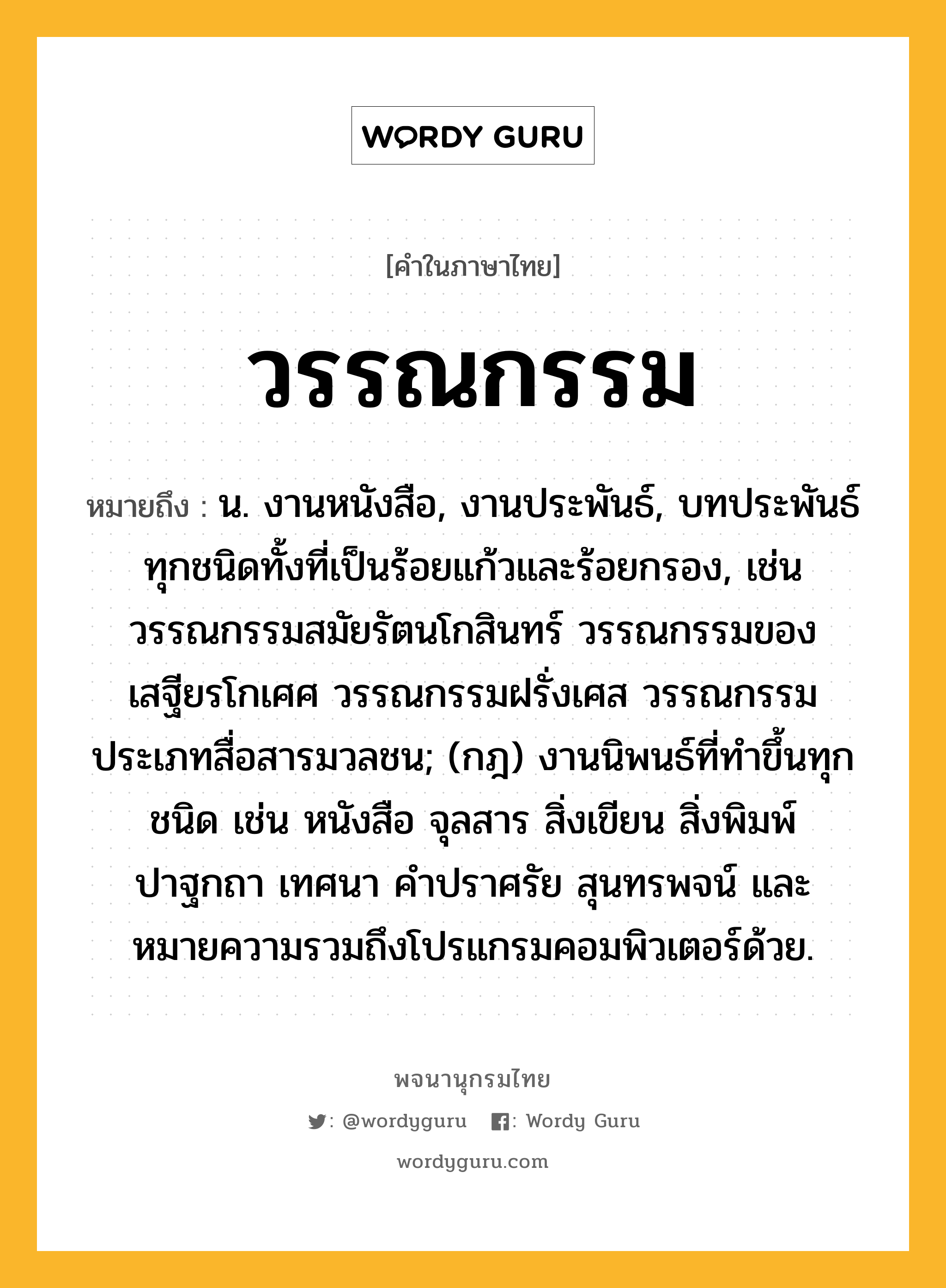 วรรณกรรม ความหมาย หมายถึงอะไร?, คำในภาษาไทย วรรณกรรม หมายถึง น. งานหนังสือ, งานประพันธ์, บทประพันธ์ทุกชนิดทั้งที่เป็นร้อยแก้วและร้อยกรอง, เช่น วรรณกรรมสมัยรัตนโกสินทร์ วรรณกรรมของเสฐียรโกเศศ วรรณกรรมฝรั่งเศส วรรณกรรมประเภทสื่อสารมวลชน; (กฎ) งานนิพนธ์ที่ทำขึ้นทุกชนิด เช่น หนังสือ จุลสาร สิ่งเขียน สิ่งพิมพ์ ปาฐกถา เทศนา คำปราศรัย สุนทรพจน์ และหมายความรวมถึงโปรแกรมคอมพิวเตอร์ด้วย.