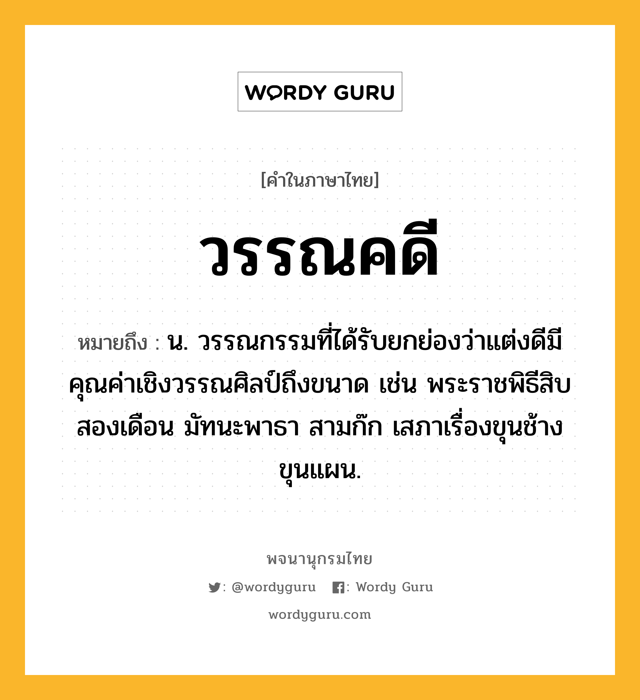 วรรณคดี ความหมาย หมายถึงอะไร?, คำในภาษาไทย วรรณคดี หมายถึง น. วรรณกรรมที่ได้รับยกย่องว่าแต่งดีมีคุณค่าเชิงวรรณศิลป์ถึงขนาด เช่น พระราชพิธีสิบสองเดือน มัทนะพาธา สามก๊ก เสภาเรื่องขุนช้างขุนแผน.