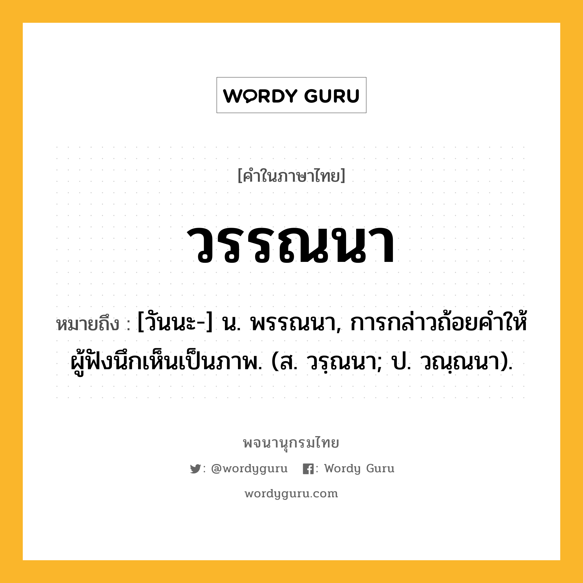 วรรณนา ความหมาย หมายถึงอะไร?, คำในภาษาไทย วรรณนา หมายถึง [วันนะ-] น. พรรณนา, การกล่าวถ้อยคําให้ผู้ฟังนึกเห็นเป็นภาพ. (ส. วรฺณนา; ป. วณฺณนา).