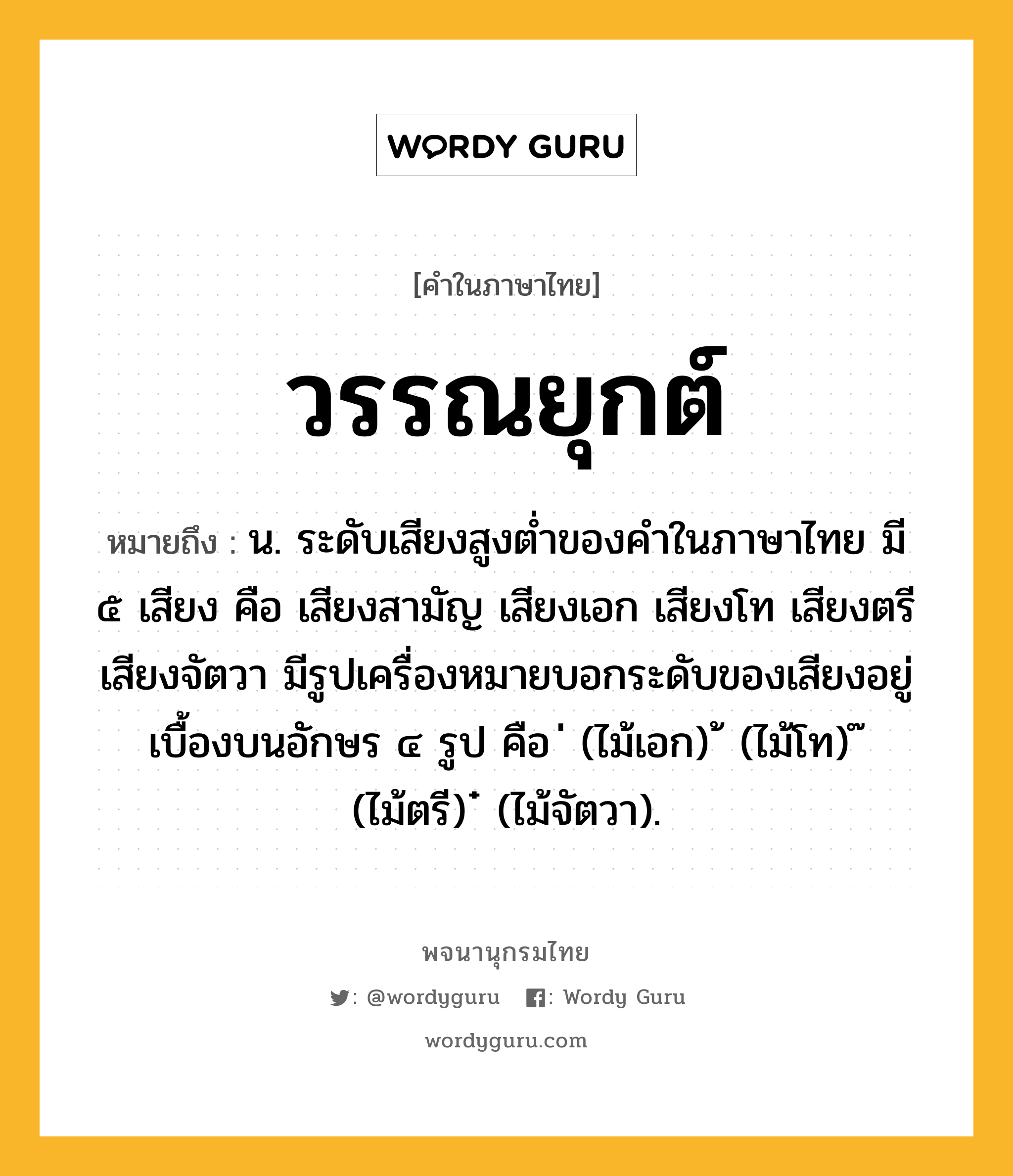 วรรณยุกต์ ความหมาย หมายถึงอะไร?, คำในภาษาไทย วรรณยุกต์ หมายถึง น. ระดับเสียงสูงต่ำของคำในภาษาไทย มี ๕ เสียง คือ เสียงสามัญ เสียงเอก เสียงโท เสียงตรี เสียงจัตวา มีรูปเครื่องหมายบอกระดับของเสียงอยู่เบื้องบนอักษร ๔ รูป คือ ่ (ไม้เอก) ้ (ไม้โท) ๊ (ไม้ตรี) ๋ (ไม้จัตวา).