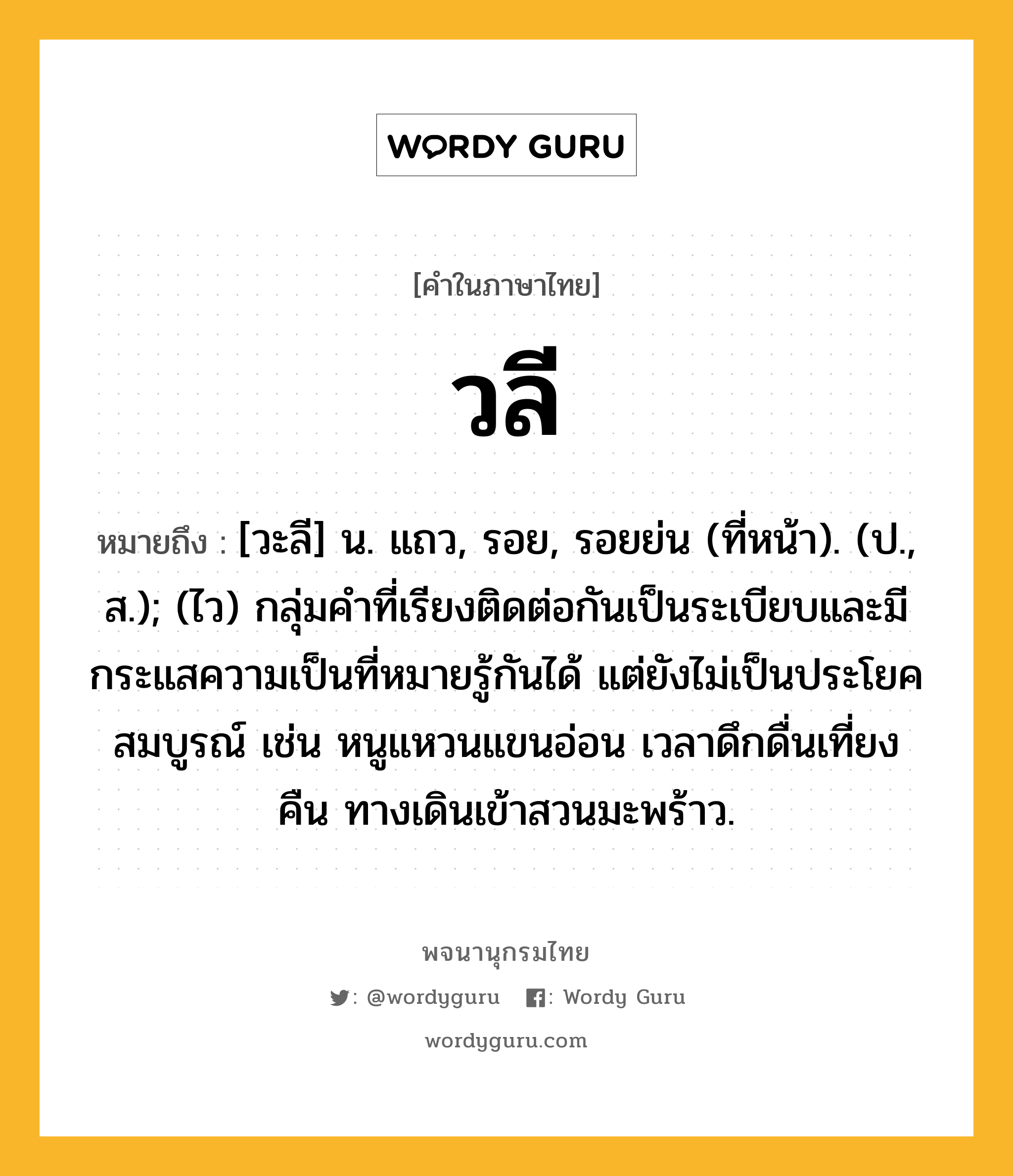 วลี ความหมาย หมายถึงอะไร?, คำในภาษาไทย วลี หมายถึง [วะลี] น. แถว, รอย, รอยย่น (ที่หน้า). (ป., ส.); (ไว) กลุ่มคําที่เรียงติดต่อกันเป็นระเบียบและมีกระแสความเป็นที่หมายรู้กันได้ แต่ยังไม่เป็นประโยคสมบูรณ์ เช่น หนูแหวนแขนอ่อน เวลาดึกดื่นเที่ยงคืน ทางเดินเข้าสวนมะพร้าว.