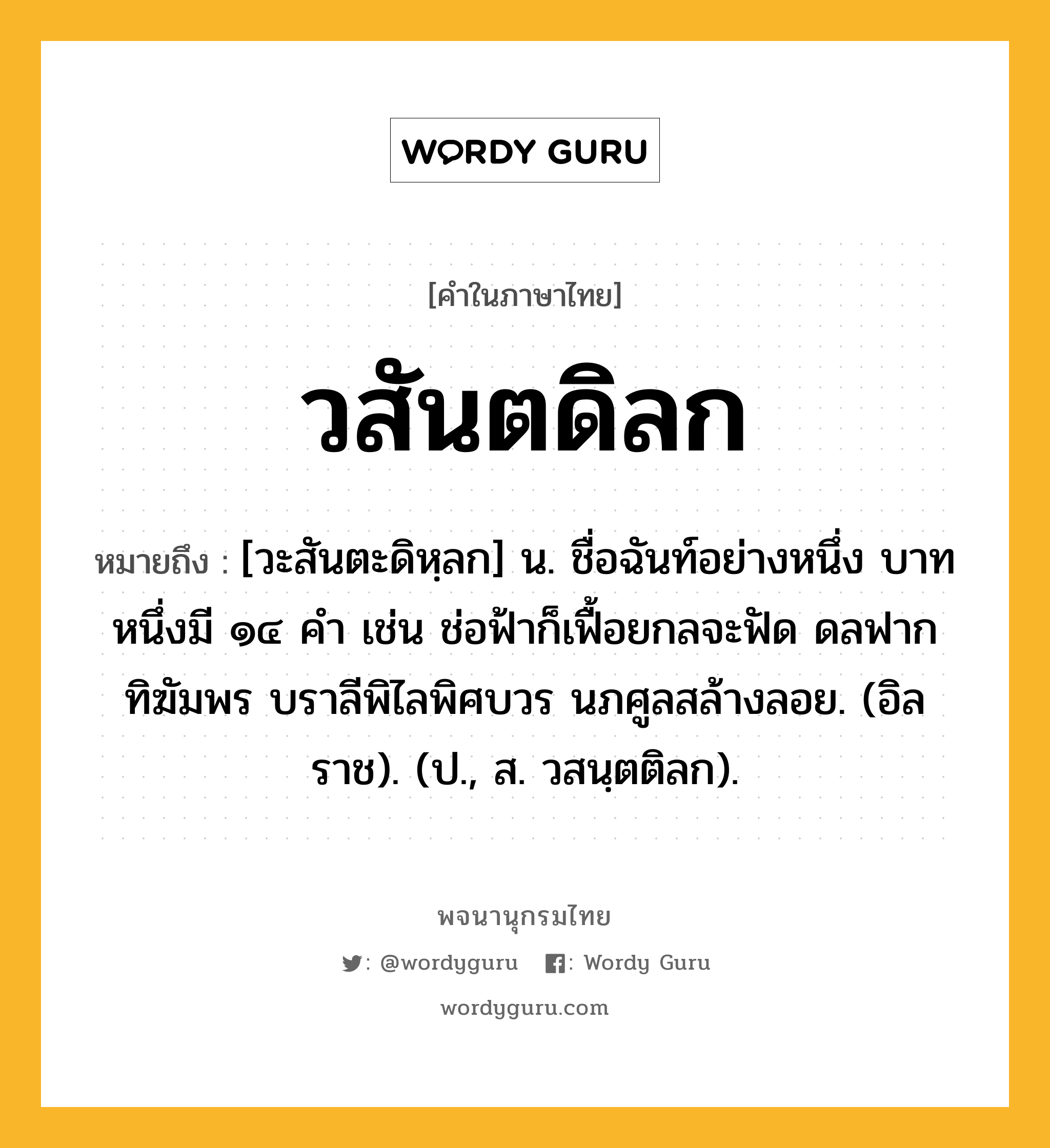 วสันตดิลก ความหมาย หมายถึงอะไร?, คำในภาษาไทย วสันตดิลก หมายถึง [วะสันตะดิหฺลก] น. ชื่อฉันท์อย่างหนึ่ง บาทหนึ่งมี ๑๔ คํา เช่น ช่อฟ้าก็เฟื้อยกลจะฟัด ดลฟากทิฆัมพร บราลีพิไลพิศบวร นภศูลสล้างลอย. (อิลราช). (ป., ส. วสนฺตติลก).