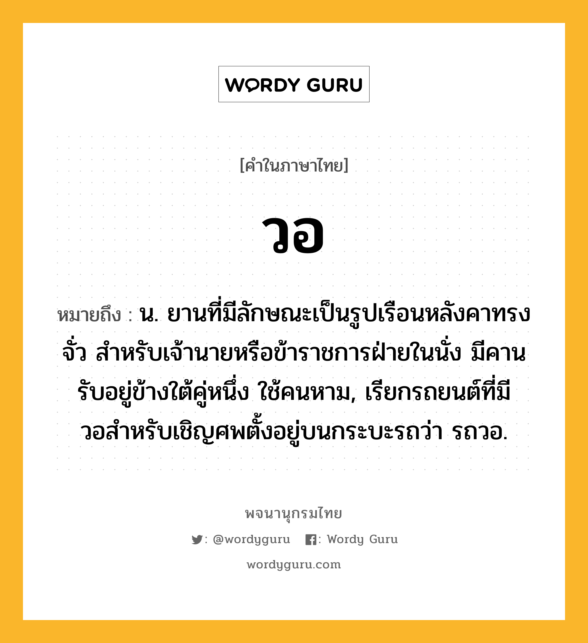 วอ ความหมาย หมายถึงอะไร?, คำในภาษาไทย วอ หมายถึง น. ยานที่มีลักษณะเป็นรูปเรือนหลังคาทรงจั่ว สําหรับเจ้านายหรือข้าราชการฝ่ายในนั่ง มีคานรับอยู่ข้างใต้คู่หนึ่ง ใช้คนหาม, เรียกรถยนต์ที่มีวอสําหรับเชิญศพตั้งอยู่บนกระบะรถว่า รถวอ.