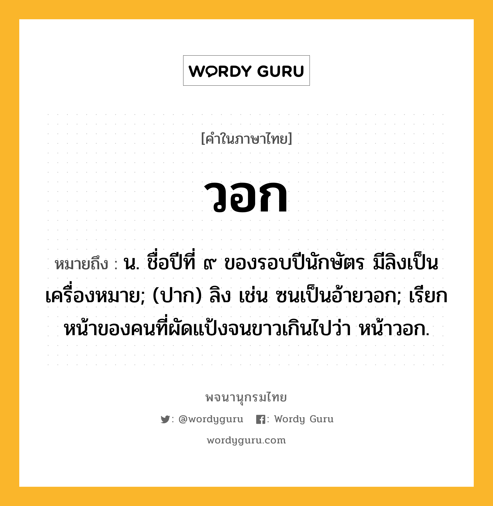 วอก ความหมาย หมายถึงอะไร?, คำในภาษาไทย วอก หมายถึง น. ชื่อปีที่ ๙ ของรอบปีนักษัตร มีลิงเป็นเครื่องหมาย; (ปาก) ลิง เช่น ซนเป็นอ้ายวอก; เรียกหน้าของคนที่ผัดแป้งจนขาวเกินไปว่า หน้าวอก.