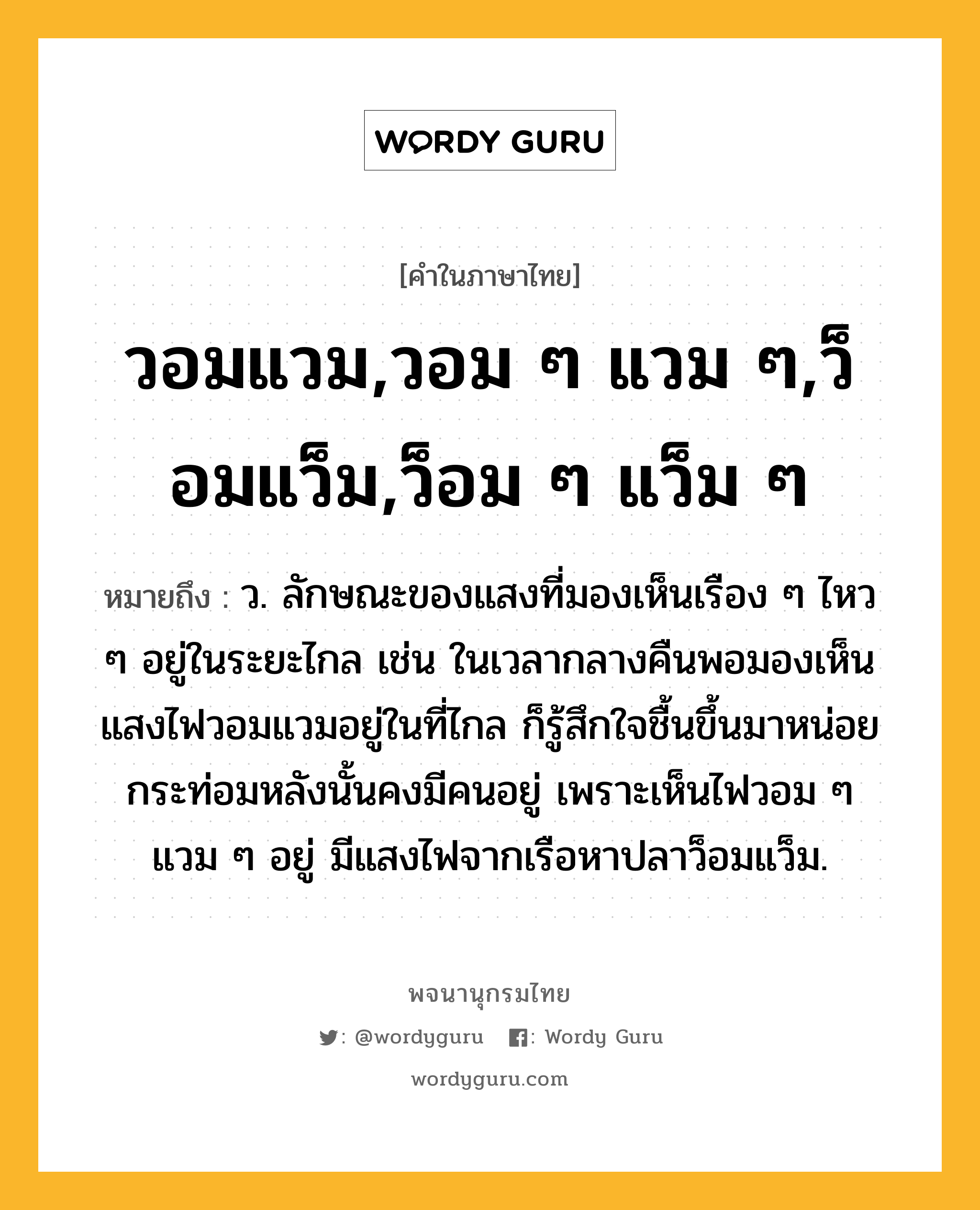 วอมแวม,วอม ๆ แวม ๆ,ว็อมแว็ม,ว็อม ๆ แว็ม ๆ ความหมาย หมายถึงอะไร?, คำในภาษาไทย วอมแวม,วอม ๆ แวม ๆ,ว็อมแว็ม,ว็อม ๆ แว็ม ๆ หมายถึง ว. ลักษณะของแสงที่มองเห็นเรือง ๆ ไหว ๆ อยู่ในระยะไกล เช่น ในเวลากลางคืนพอมองเห็นแสงไฟวอมแวมอยู่ในที่ไกล ก็รู้สึกใจชื้นขึ้นมาหน่อย กระท่อมหลังนั้นคงมีคนอยู่ เพราะเห็นไฟวอม ๆ แวม ๆ อยู่ มีแสงไฟจากเรือหาปลาว็อมแว็ม.