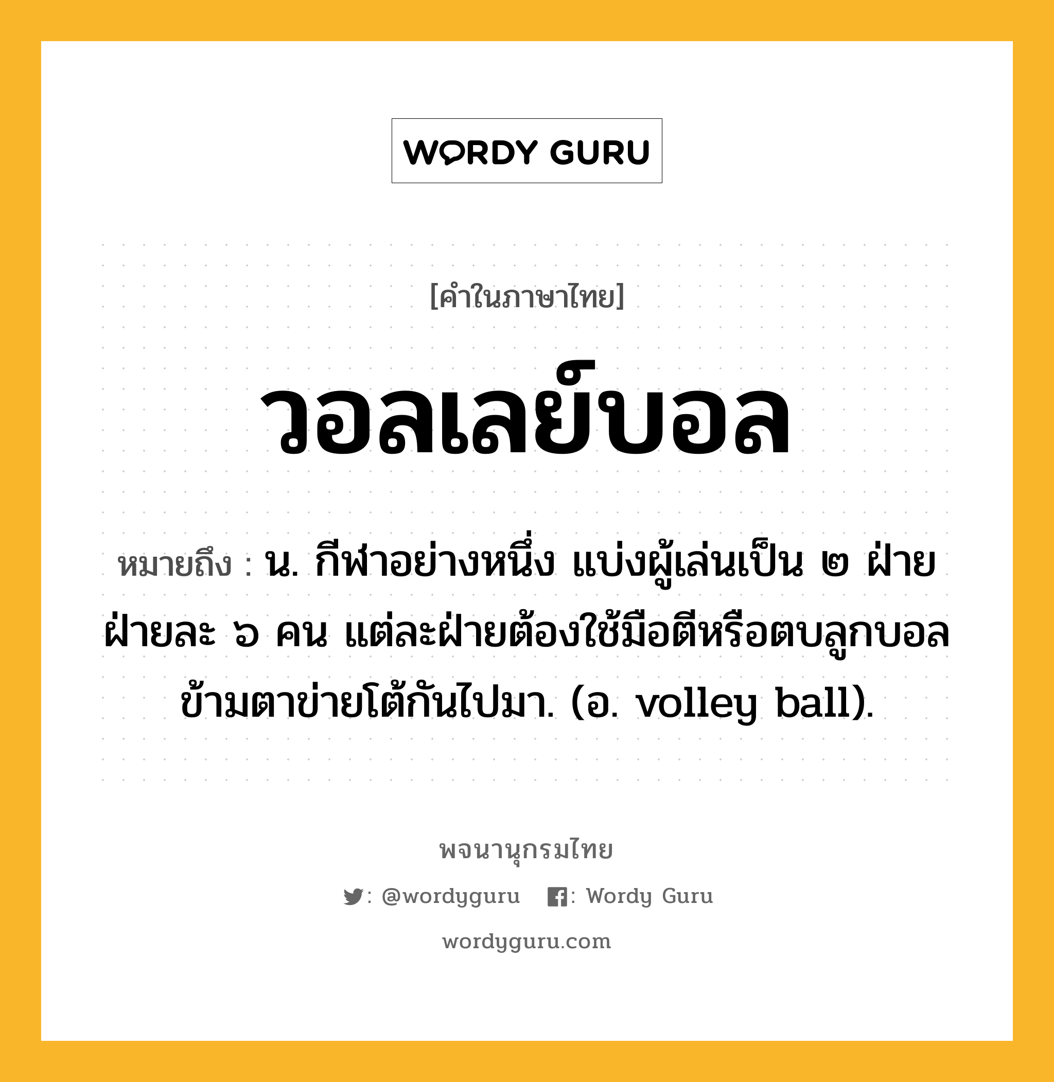 วอลเลย์บอล ความหมาย หมายถึงอะไร?, คำในภาษาไทย วอลเลย์บอล หมายถึง น. กีฬาอย่างหนึ่ง แบ่งผู้เล่นเป็น ๒ ฝ่าย ฝ่ายละ ๖ คน แต่ละฝ่ายต้องใช้มือตีหรือตบลูกบอลข้ามตาข่ายโต้กันไปมา. (อ. volley ball).