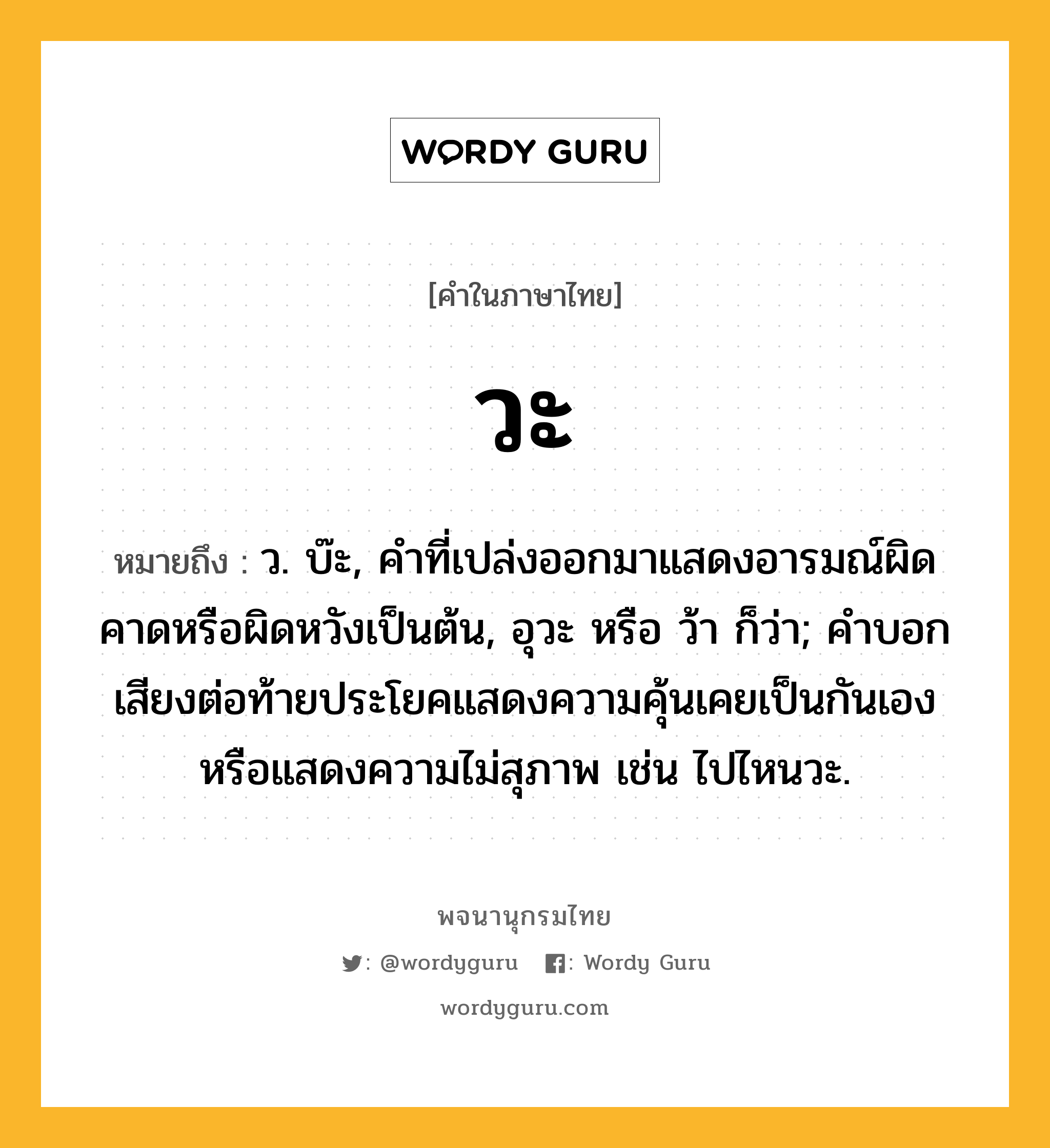 วะ ความหมาย หมายถึงอะไร?, คำในภาษาไทย วะ หมายถึง ว. บ๊ะ, คำที่เปล่งออกมาแสดงอารมณ์ผิดคาดหรือผิดหวังเป็นต้น, อุวะ หรือ ว้า ก็ว่า; คำบอกเสียงต่อท้ายประโยคแสดงความคุ้นเคยเป็นกันเองหรือแสดงความไม่สุภาพ เช่น ไปไหนวะ.