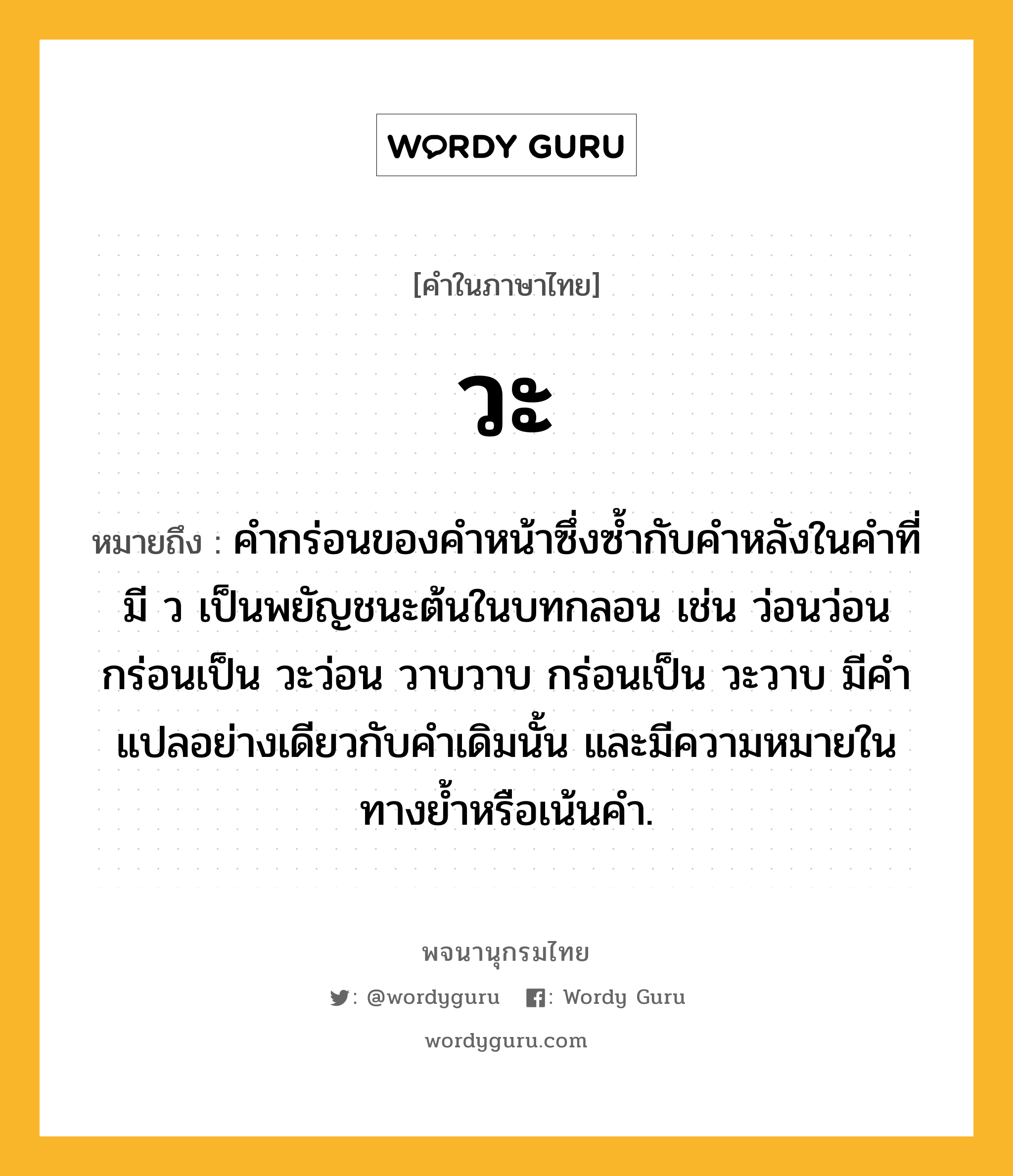 วะ ความหมาย หมายถึงอะไร?, คำในภาษาไทย วะ หมายถึง คำกร่อนของคำหน้าซึ่งซ้ำกับคำหลังในคำที่มี ว เป็นพยัญชนะต้นในบทกลอน เช่น ว่อนว่อน กร่อนเป็น วะว่อน วาบวาบ กร่อนเป็น วะวาบ มีคำแปลอย่างเดียวกับคำเดิมนั้น และมีความหมายในทางย้ำหรือเน้นคำ.