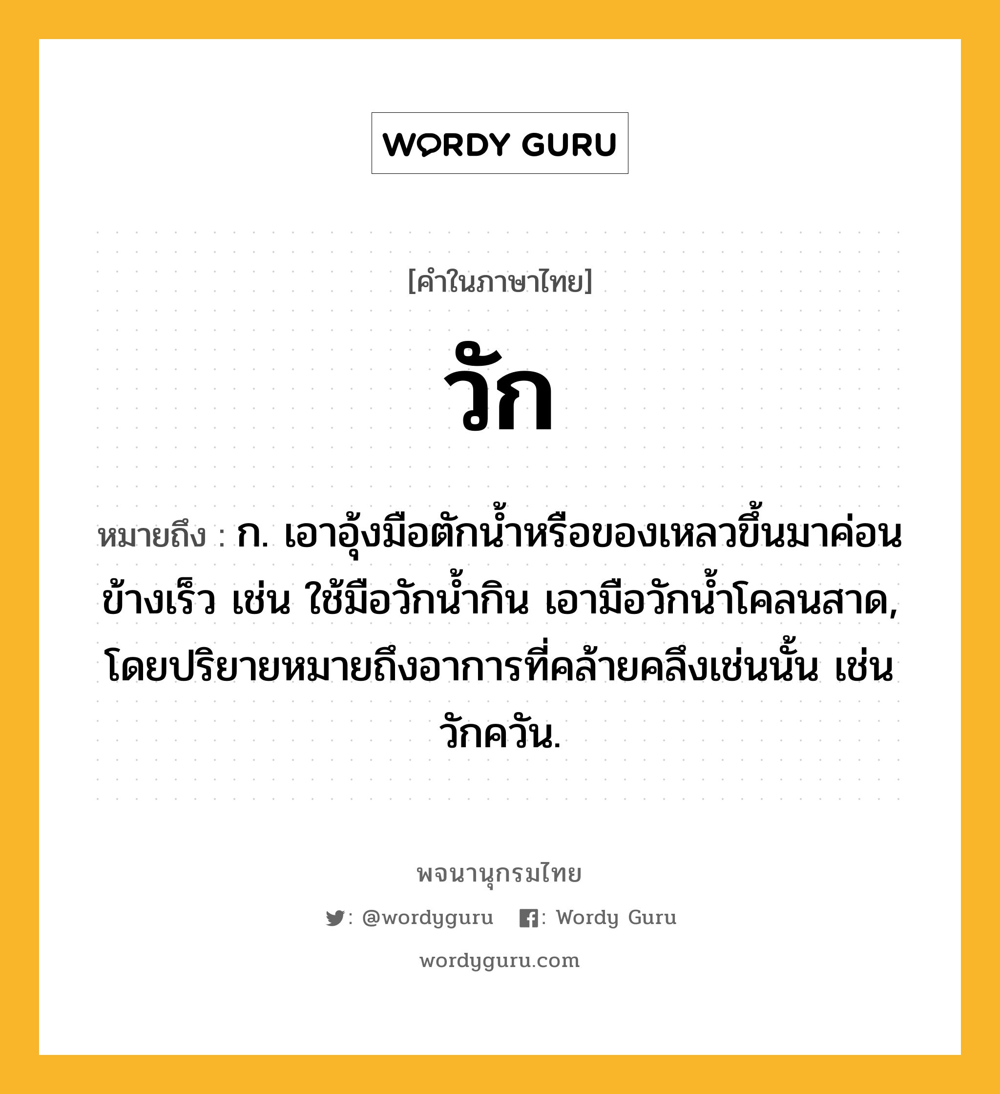 วัก ความหมาย หมายถึงอะไร?, คำในภาษาไทย วัก หมายถึง ก. เอาอุ้งมือตักน้ำหรือของเหลวขึ้นมาค่อนข้างเร็ว เช่น ใช้มือวักน้ำกิน เอามือวักน้ำโคลนสาด, โดยปริยายหมายถึงอาการที่คล้ายคลึงเช่นนั้น เช่น วักควัน.