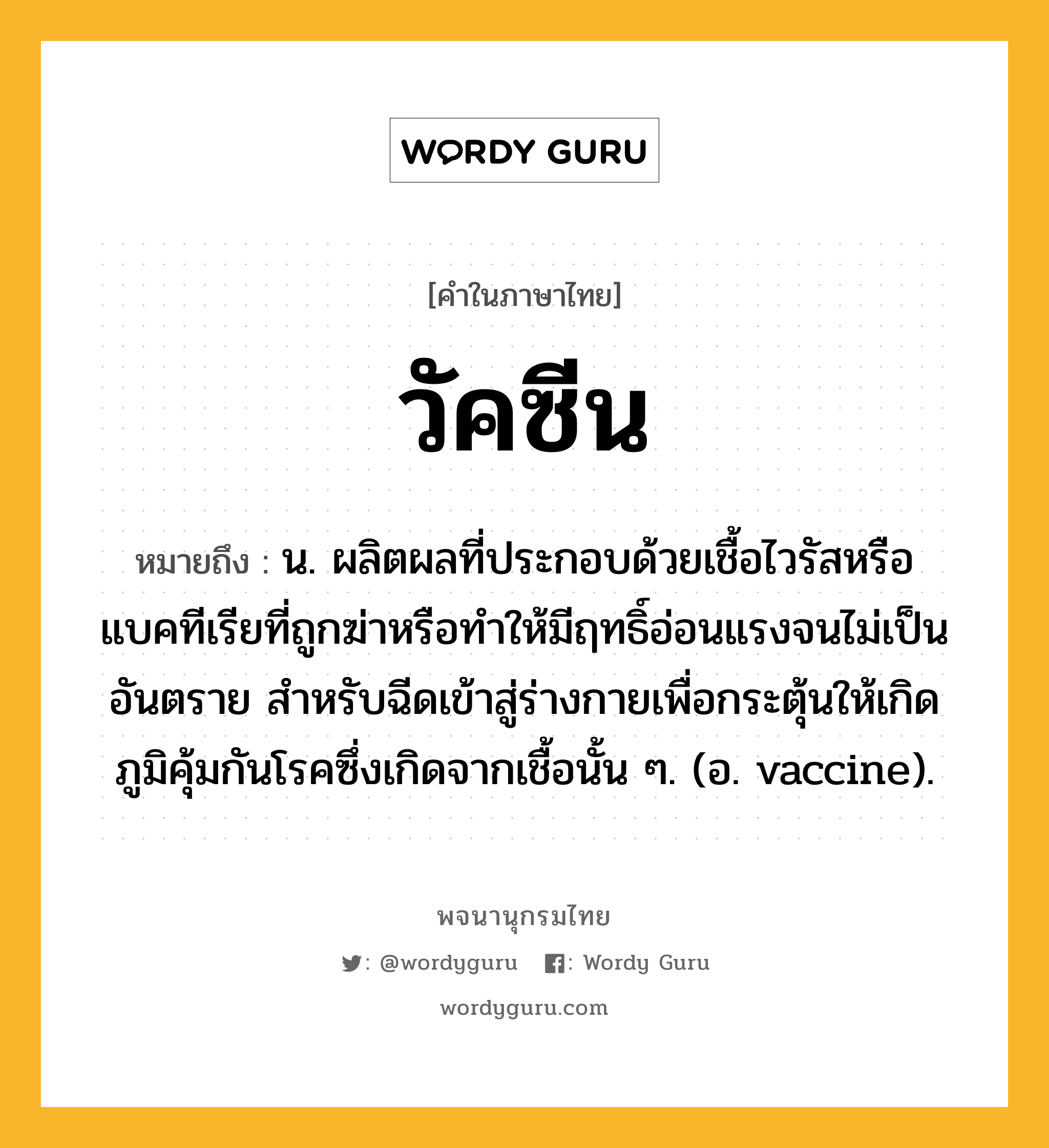 วัคซีน ความหมาย หมายถึงอะไร?, คำในภาษาไทย วัคซีน หมายถึง น. ผลิตผลที่ประกอบด้วยเชื้อไวรัสหรือแบคทีเรียที่ถูกฆ่าหรือทําให้มีฤทธิ์อ่อนแรงจนไม่เป็นอันตราย สําหรับฉีดเข้าสู่ร่างกายเพื่อกระตุ้นให้เกิดภูมิคุ้มกันโรคซึ่งเกิดจากเชื้อนั้น ๆ. (อ. vaccine).