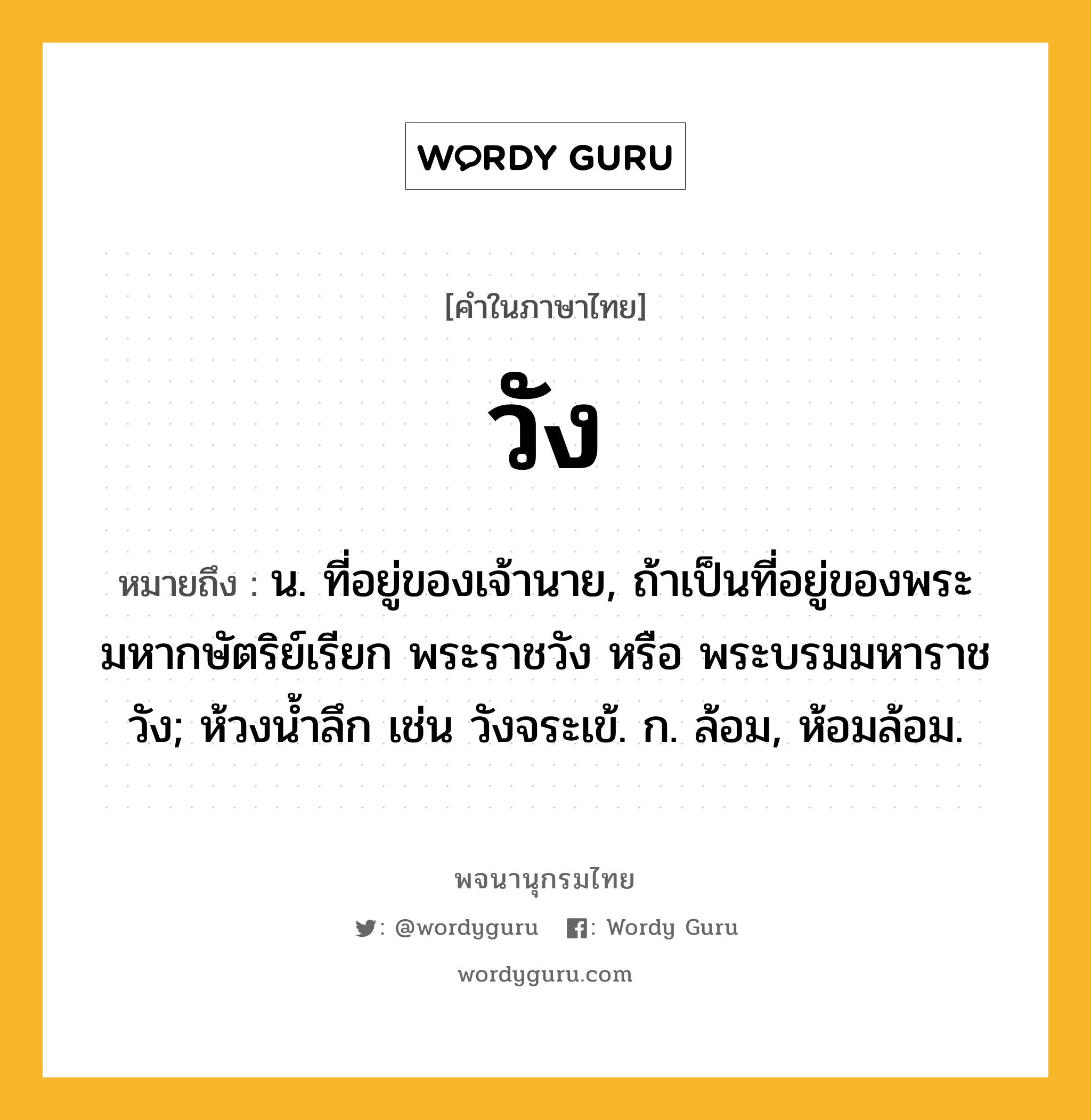 วัง ความหมาย หมายถึงอะไร?, คำในภาษาไทย วัง หมายถึง น. ที่อยู่ของเจ้านาย, ถ้าเป็นที่อยู่ของพระมหากษัตริย์เรียก พระราชวัง หรือ พระบรมมหาราชวัง; ห้วงนํ้าลึก เช่น วังจระเข้. ก. ล้อม, ห้อมล้อม.