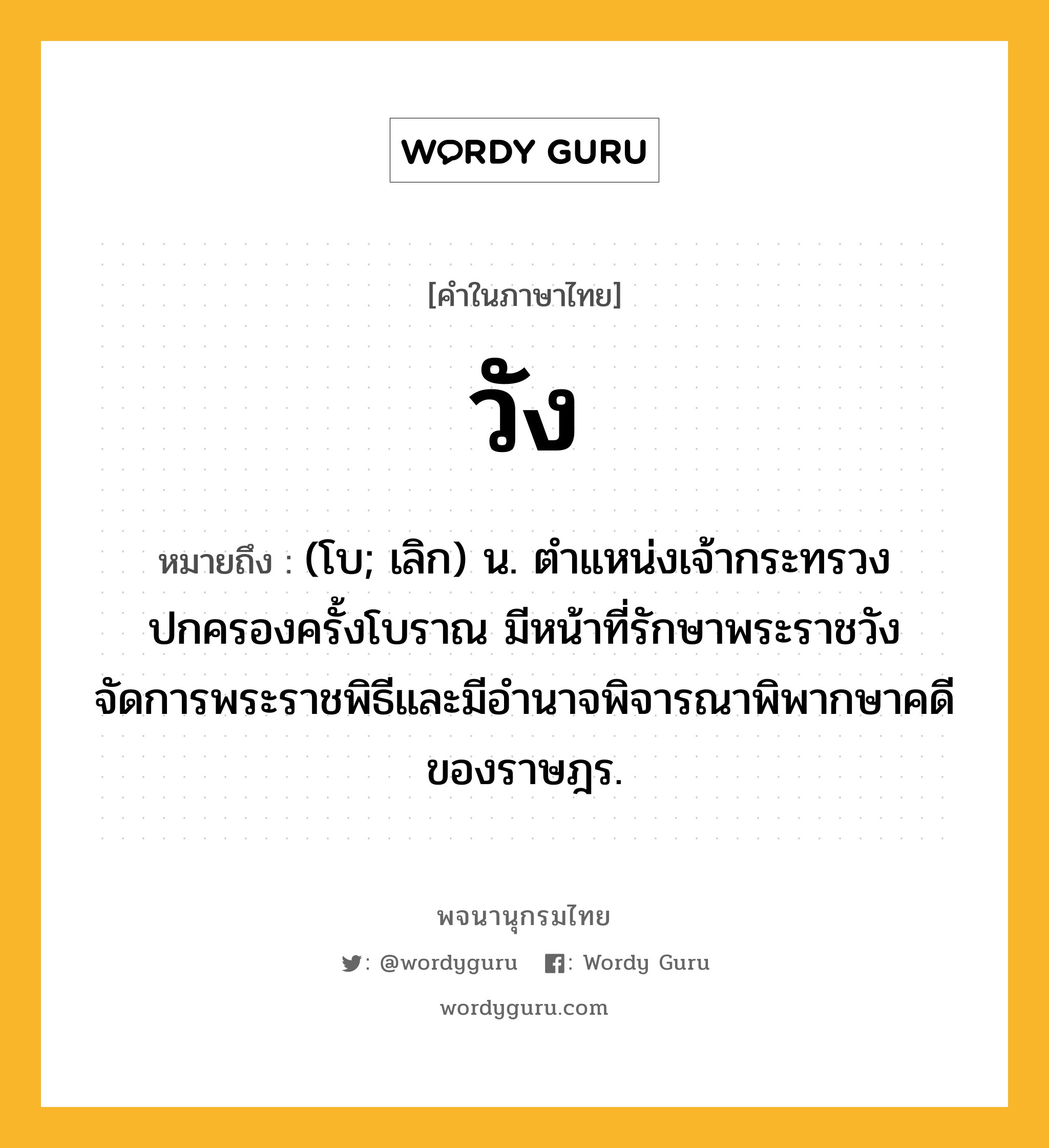 วัง ความหมาย หมายถึงอะไร?, คำในภาษาไทย วัง หมายถึง (โบ; เลิก) น. ตำแหน่งเจ้ากระทรวงปกครองครั้งโบราณ มีหน้าที่รักษาพระราชวัง จัดการพระราชพิธีและมีอำนาจพิจารณาพิพากษาคดีของราษฎร.