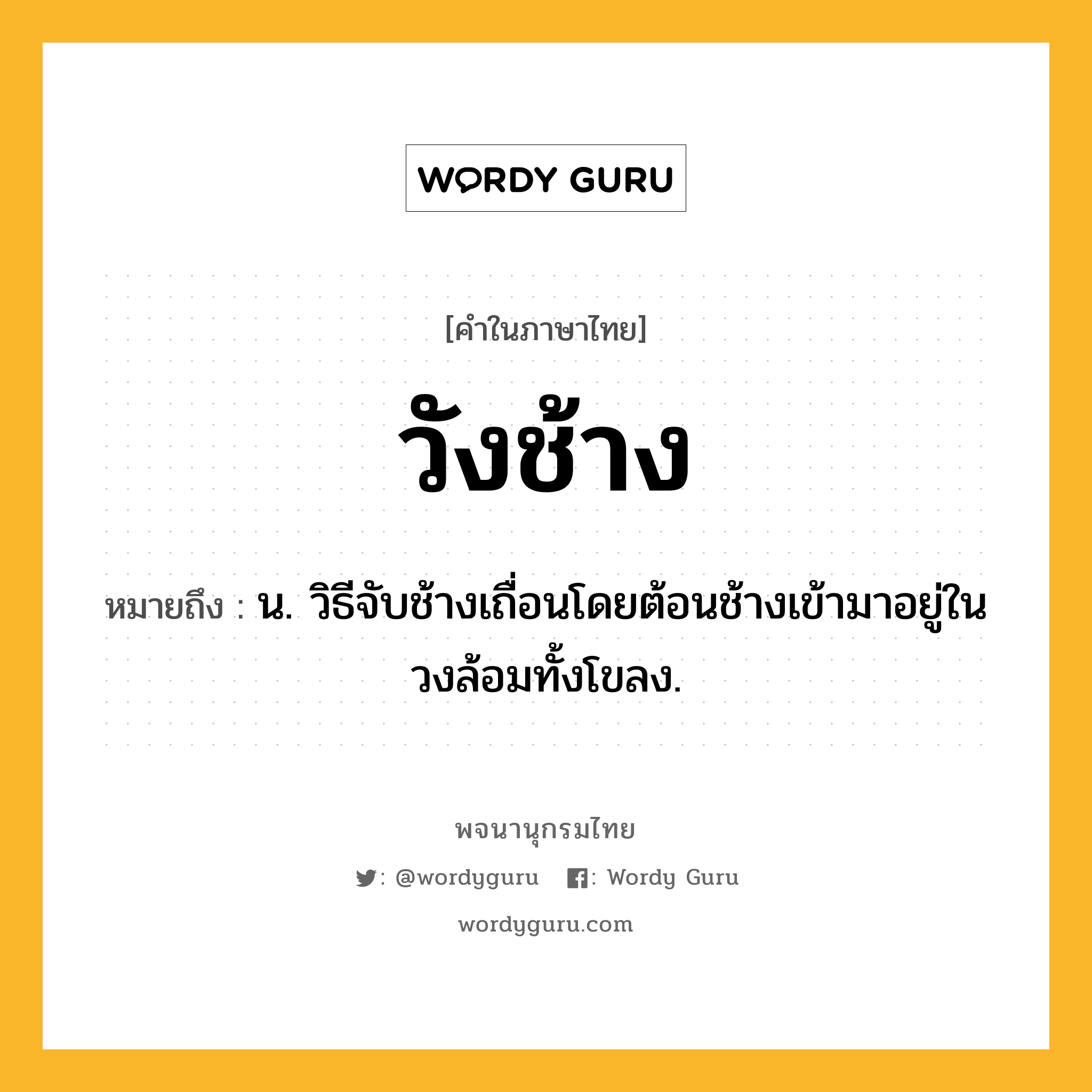 วังช้าง ความหมาย หมายถึงอะไร?, คำในภาษาไทย วังช้าง หมายถึง น. วิธีจับช้างเถื่อนโดยต้อนช้างเข้ามาอยู่ในวงล้อมทั้งโขลง.