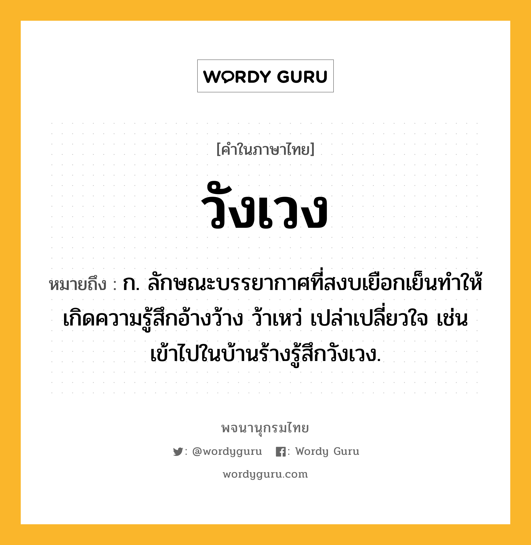 วังเวง ความหมาย หมายถึงอะไร?, คำในภาษาไทย วังเวง หมายถึง ก. ลักษณะบรรยากาศที่สงบเยือกเย็นทำให้เกิดความรู้สึกอ้างว้าง ว้าเหว่ เปล่าเปลี่ยวใจ เช่น เข้าไปในบ้านร้างรู้สึกวังเวง.