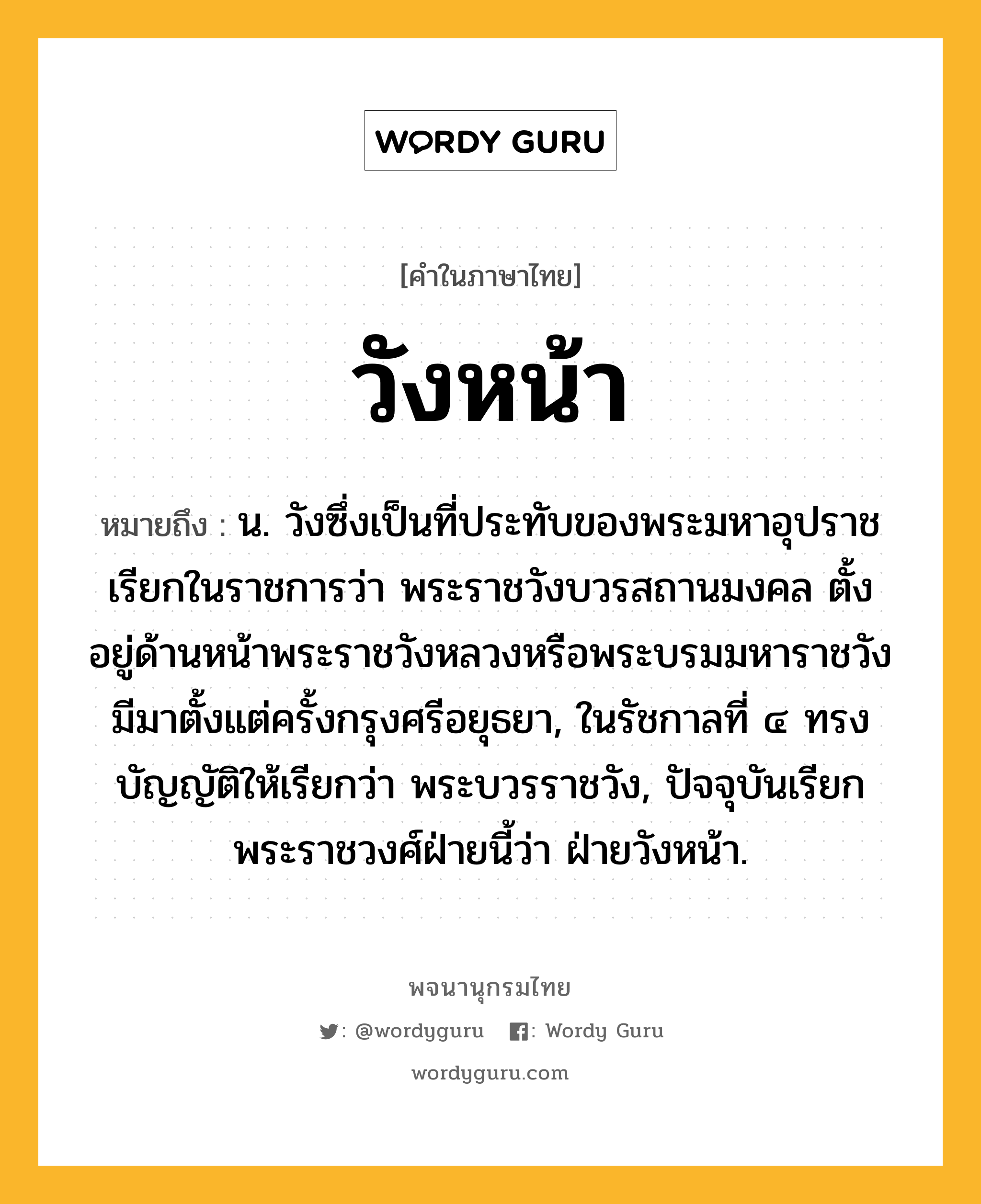 วังหน้า ความหมาย หมายถึงอะไร?, คำในภาษาไทย วังหน้า หมายถึง น. วังซึ่งเป็นที่ประทับของพระมหาอุปราช เรียกในราชการว่า พระราชวังบวรสถานมงคล ตั้งอยู่ด้านหน้าพระราชวังหลวงหรือพระบรมมหาราชวัง มีมาตั้งแต่ครั้งกรุงศรีอยุธยา, ในรัชกาลที่ ๔ ทรงบัญญัติให้เรียกว่า พระบวรราชวัง, ปัจจุบันเรียกพระราชวงศ์ฝ่ายนี้ว่า ฝ่ายวังหน้า.