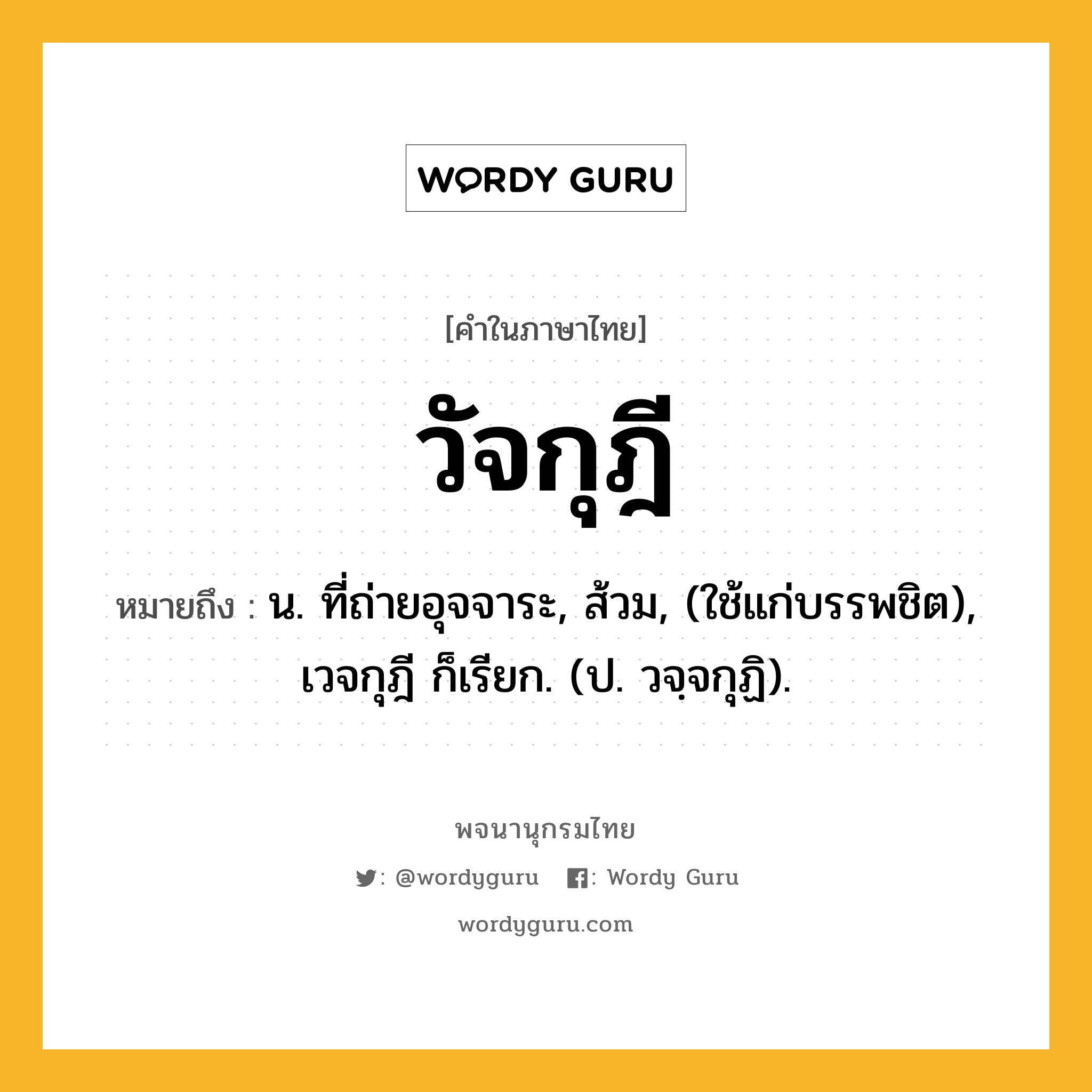 วัจกุฎี ความหมาย หมายถึงอะไร?, คำในภาษาไทย วัจกุฎี หมายถึง น. ที่ถ่ายอุจจาระ, ส้วม, (ใช้แก่บรรพชิต), เวจกุฎี ก็เรียก. (ป. วจฺจกุฏิ).