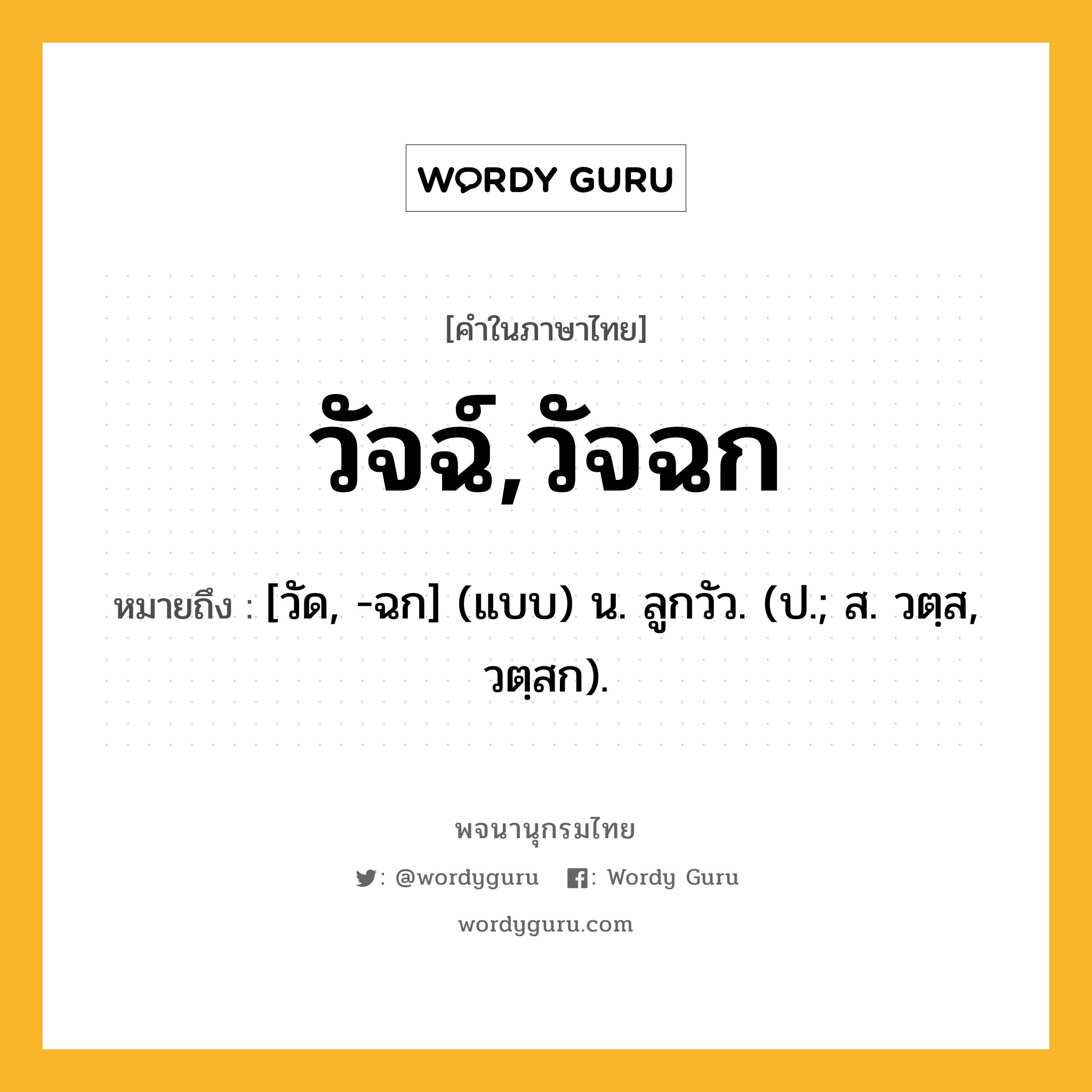 วัจฉ์,วัจฉก ความหมาย หมายถึงอะไร?, คำในภาษาไทย วัจฉ์,วัจฉก หมายถึง [วัด, -ฉก] (แบบ) น. ลูกวัว. (ป.; ส. วตฺส, วตฺสก).