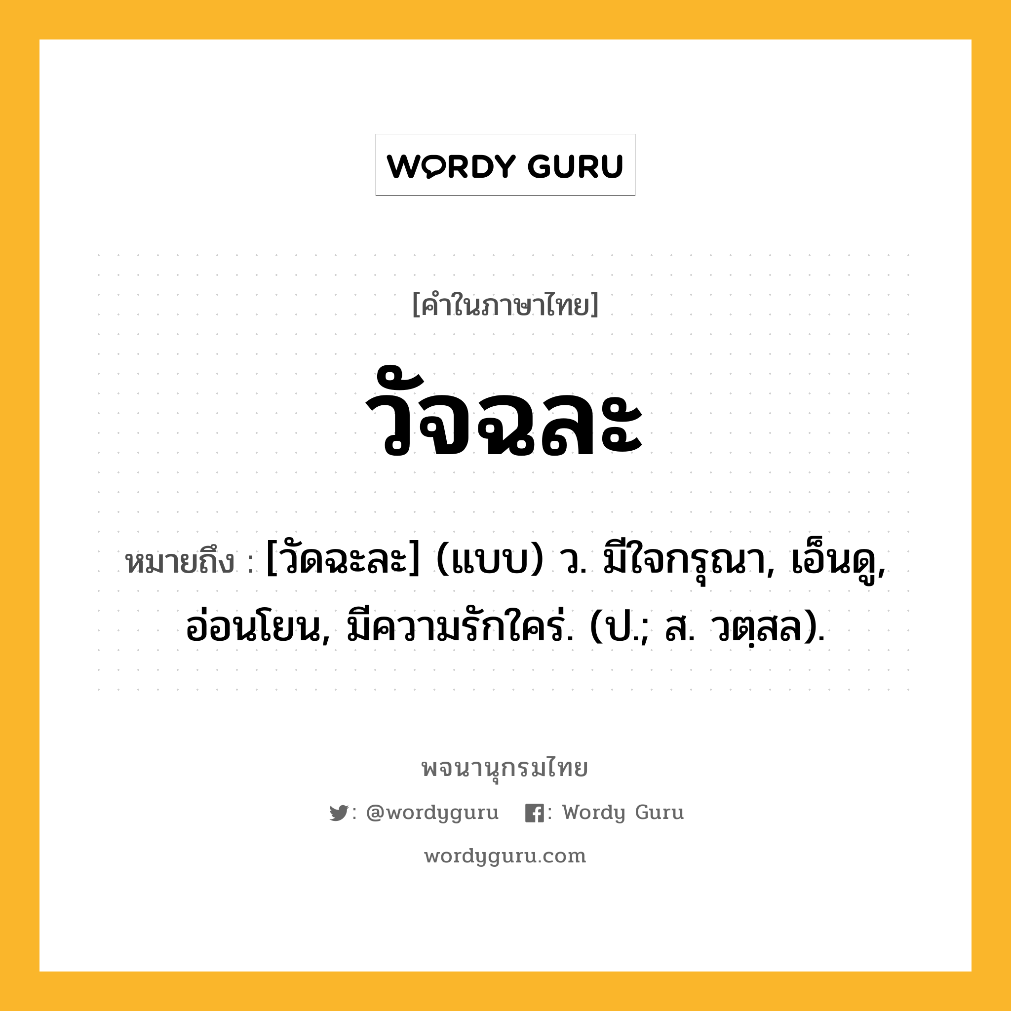 วัจฉละ ความหมาย หมายถึงอะไร?, คำในภาษาไทย วัจฉละ หมายถึง [วัดฉะละ] (แบบ) ว. มีใจกรุณา, เอ็นดู, อ่อนโยน, มีความรักใคร่. (ป.; ส. วตฺสล).