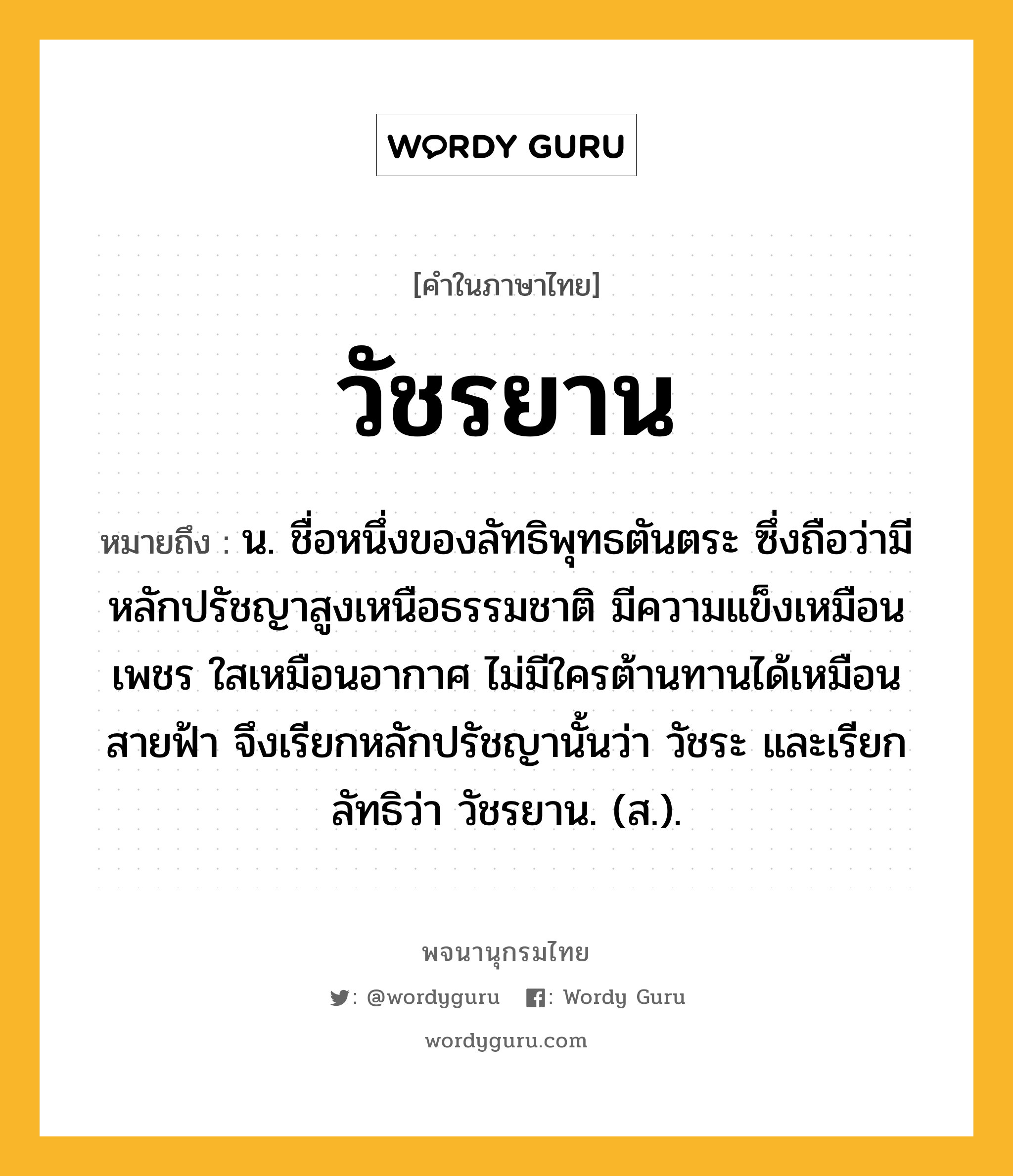 วัชรยาน ความหมาย หมายถึงอะไร?, คำในภาษาไทย วัชรยาน หมายถึง น. ชื่อหนึ่งของลัทธิพุทธตันตระ ซึ่งถือว่ามีหลักปรัชญาสูงเหนือธรรมชาติ มีความแข็งเหมือนเพชร ใสเหมือนอากาศ ไม่มีใครต้านทานได้เหมือนสายฟ้า จึงเรียกหลักปรัชญานั้นว่า วัชระ และเรียกลัทธิว่า วัชรยาน. (ส.).