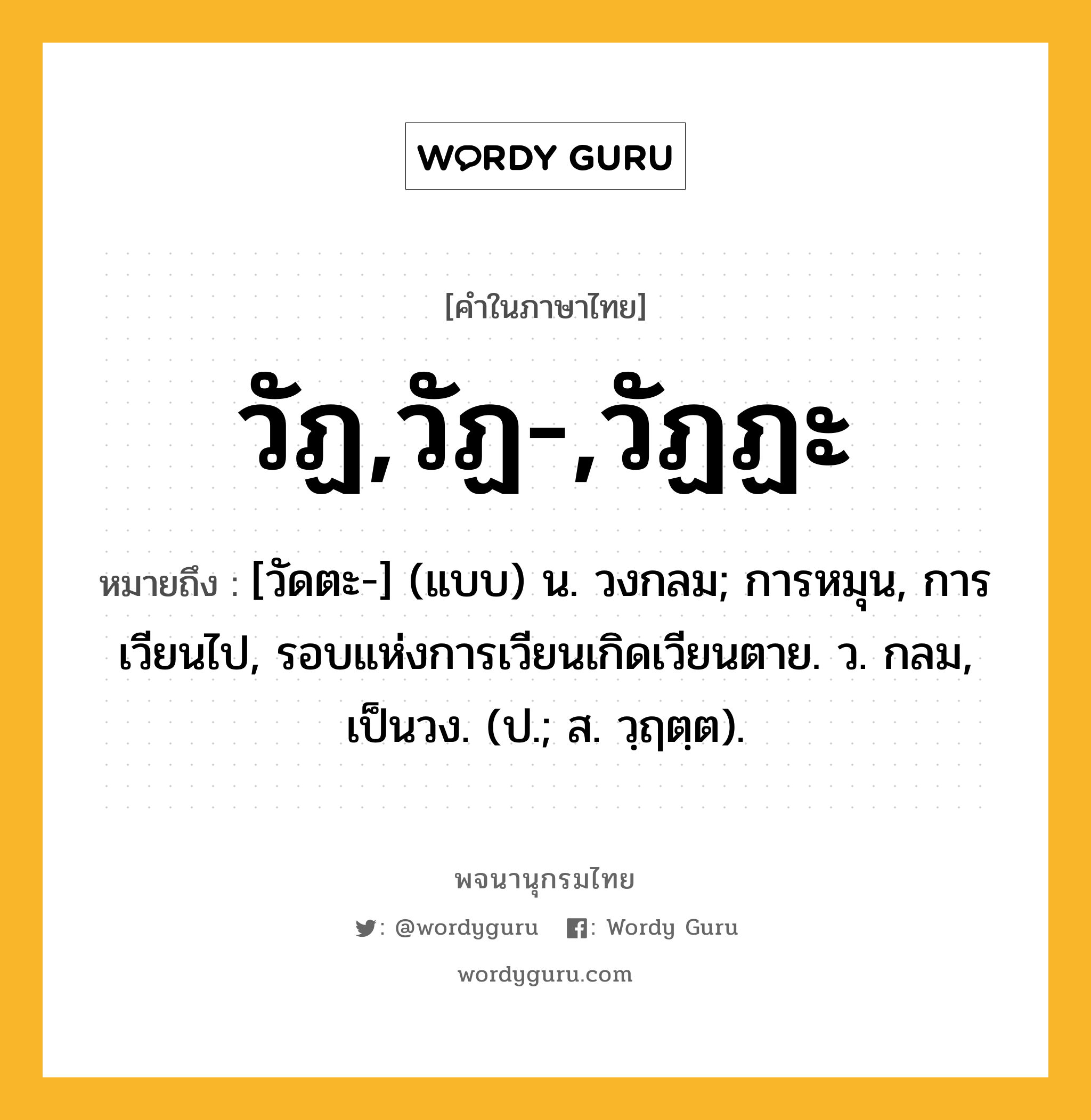 วัฏ,วัฏ-,วัฏฏะ ความหมาย หมายถึงอะไร?, คำในภาษาไทย วัฏ,วัฏ-,วัฏฏะ หมายถึง [วัดตะ-] (แบบ) น. วงกลม; การหมุน, การเวียนไป, รอบแห่งการเวียนเกิดเวียนตาย. ว. กลม, เป็นวง. (ป.; ส. วฺฤตฺต).