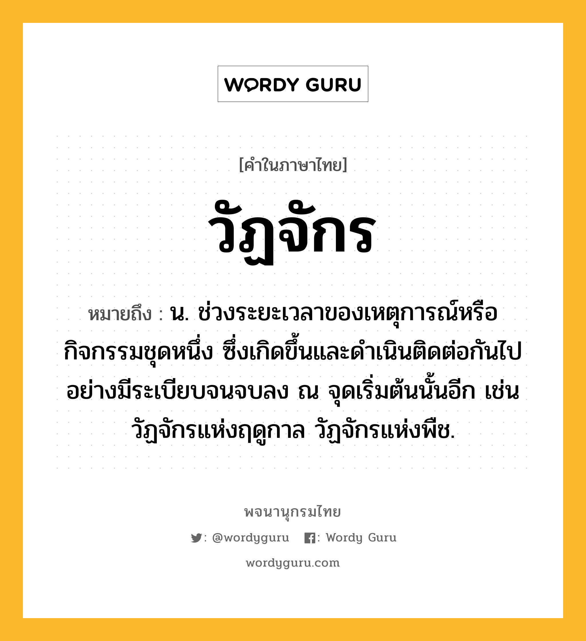 วัฏจักร ความหมาย หมายถึงอะไร?, คำในภาษาไทย วัฏจักร หมายถึง น. ช่วงระยะเวลาของเหตุการณ์หรือกิจกรรมชุดหนึ่ง ซึ่งเกิดขึ้นและดําเนินติดต่อกันไปอย่างมีระเบียบจนจบลง ณ จุดเริ่มต้นนั้นอีก เช่น วัฏจักรแห่งฤดูกาล วัฏจักรแห่งพืช.