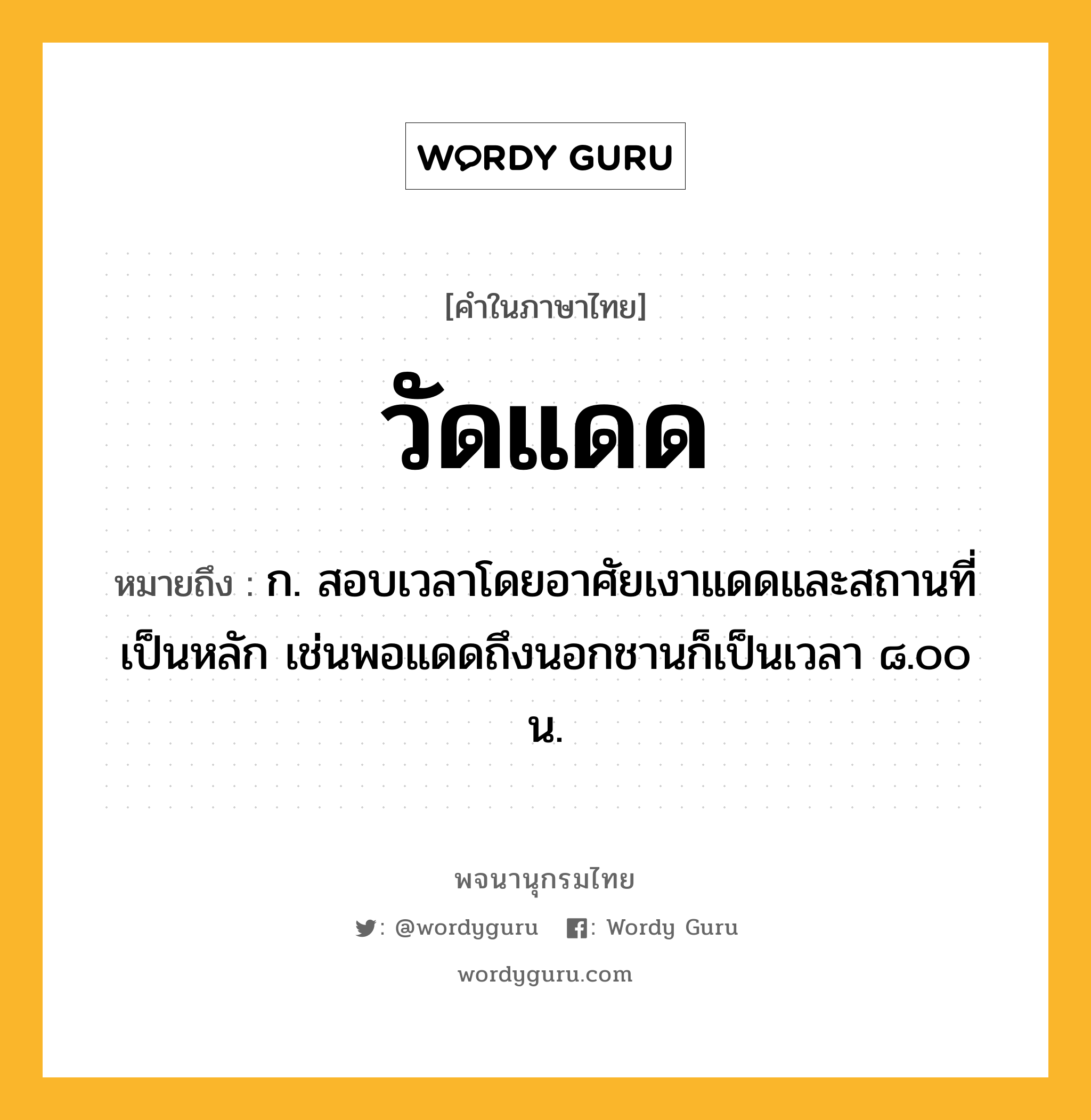 วัดแดด ความหมาย หมายถึงอะไร?, คำในภาษาไทย วัดแดด หมายถึง ก. สอบเวลาโดยอาศัยเงาแดดและสถานที่เป็นหลัก เช่นพอแดดถึงนอกชานก็เป็นเวลา ๘.๐๐ น.