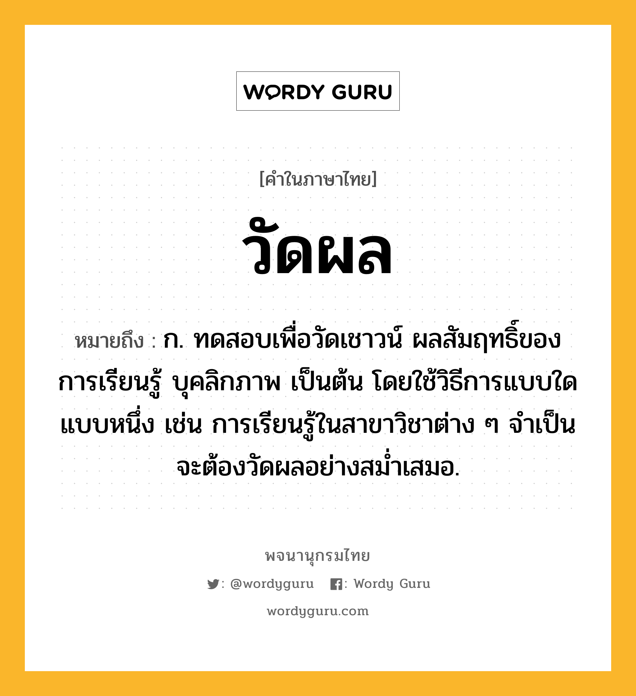 วัดผล ความหมาย หมายถึงอะไร?, คำในภาษาไทย วัดผล หมายถึง ก. ทดสอบเพื่อวัดเชาวน์ ผลสัมฤทธิ์ของการเรียนรู้ บุคลิกภาพ เป็นต้น โดยใช้วิธีการแบบใดแบบหนึ่ง เช่น การเรียนรู้ในสาขาวิชาต่าง ๆ จำเป็นจะต้องวัดผลอย่างสม่ำเสมอ.