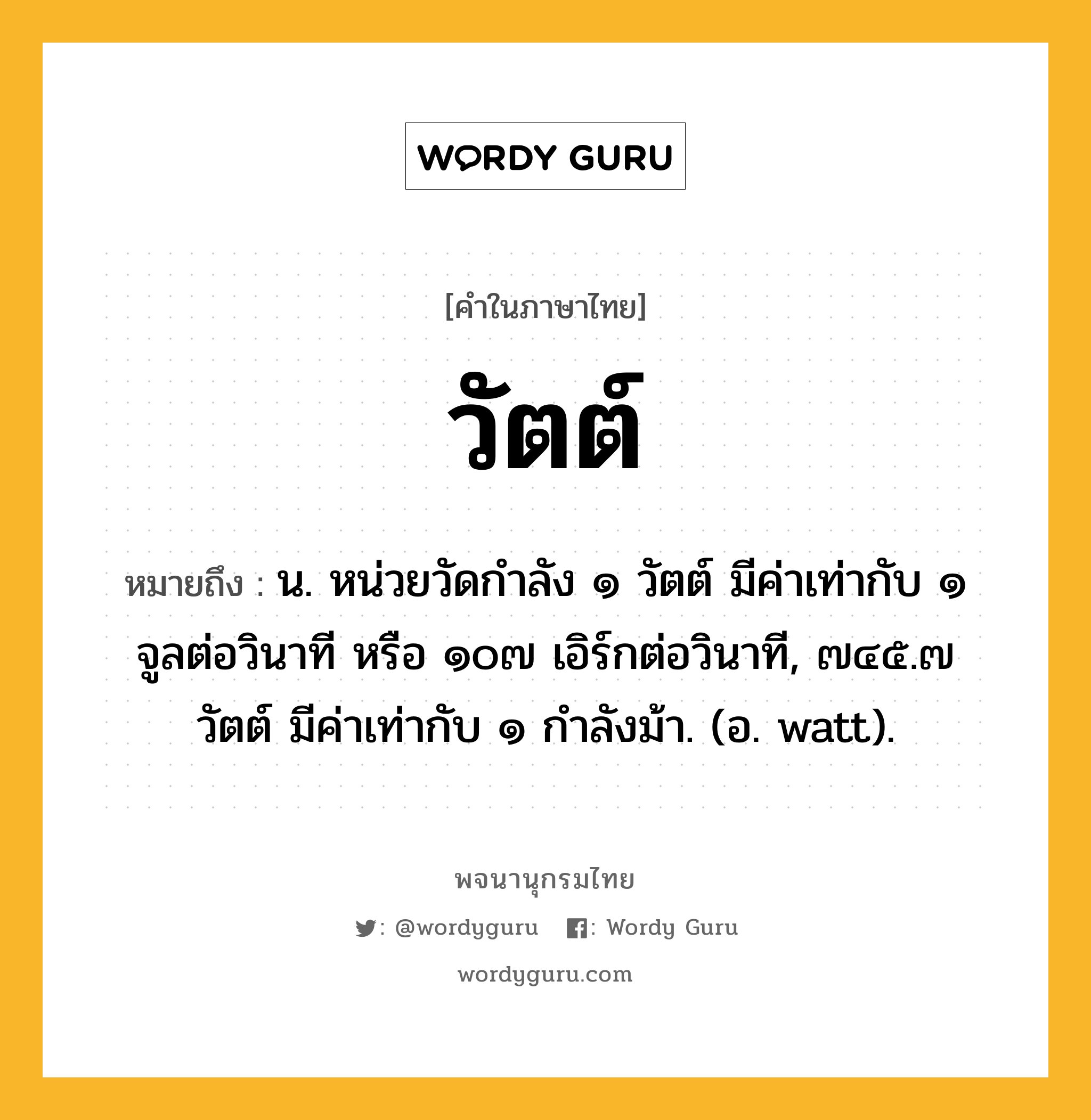 วัตต์ ความหมาย หมายถึงอะไร?, คำในภาษาไทย วัตต์ หมายถึง น. หน่วยวัดกําลัง ๑ วัตต์ มีค่าเท่ากับ ๑ จูลต่อวินาที หรือ ๑๐๗ เอิร์กต่อวินาที, ๗๔๕.๗ วัตต์ มีค่าเท่ากับ ๑ กําลังม้า. (อ. watt).