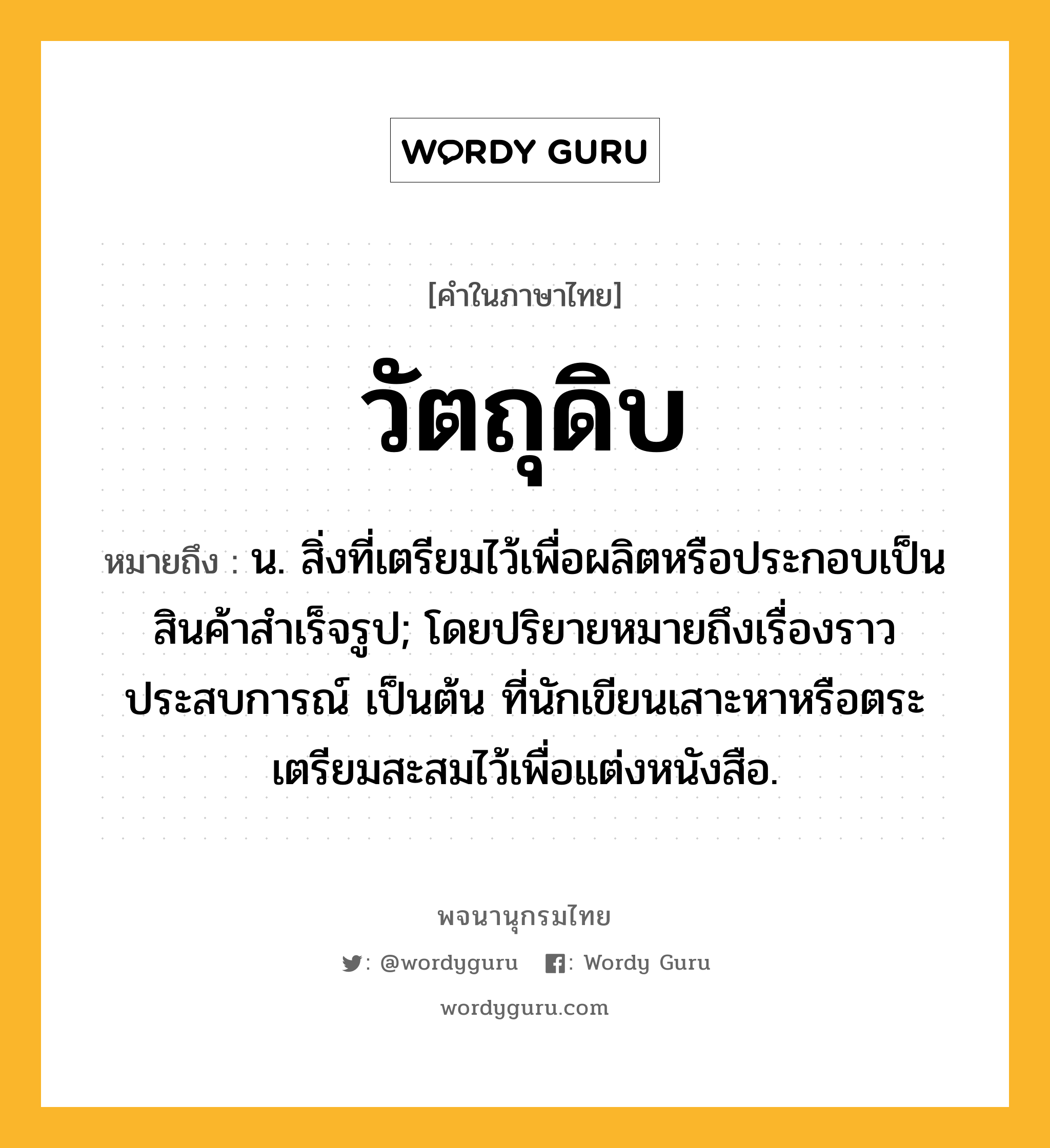 วัตถุดิบ ความหมาย หมายถึงอะไร?, คำในภาษาไทย วัตถุดิบ หมายถึง น. สิ่งที่เตรียมไว้เพื่อผลิตหรือประกอบเป็นสินค้าสําเร็จรูป; โดยปริยายหมายถึงเรื่องราว ประสบการณ์ เป็นต้น ที่นักเขียนเสาะหาหรือตระเตรียมสะสมไว้เพื่อแต่งหนังสือ.