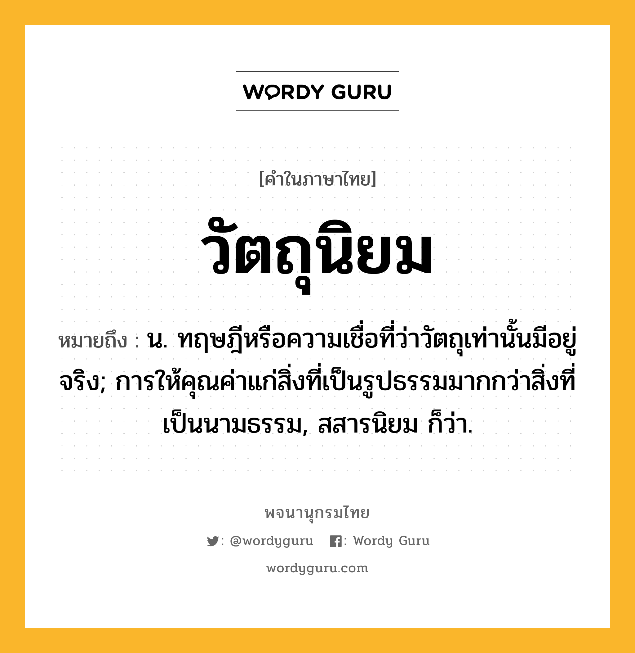 วัตถุนิยม ความหมาย หมายถึงอะไร?, คำในภาษาไทย วัตถุนิยม หมายถึง น. ทฤษฎีหรือความเชื่อที่ว่าวัตถุเท่านั้นมีอยู่จริง; การให้คุณค่าแก่สิ่งที่เป็นรูปธรรมมากกว่าสิ่งที่เป็นนามธรรม, สสารนิยม ก็ว่า.