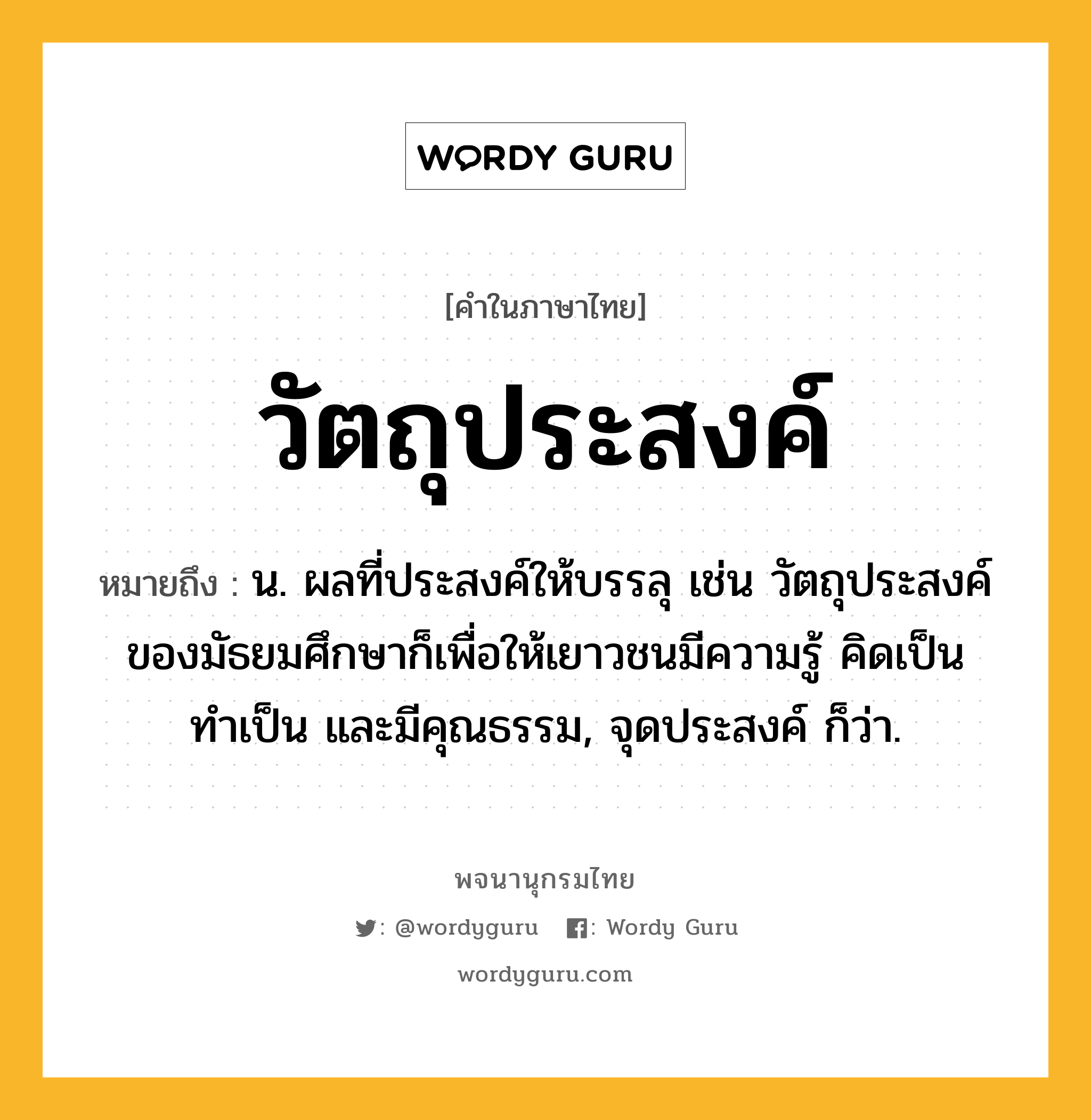 วัตถุประสงค์ ความหมาย หมายถึงอะไร?, คำในภาษาไทย วัตถุประสงค์ หมายถึง น. ผลที่ประสงค์ให้บรรลุ เช่น วัตถุประสงค์ของมัธยมศึกษาก็เพื่อให้เยาวชนมีความรู้ คิดเป็น ทำเป็น และมีคุณธรรม, จุดประสงค์ ก็ว่า.