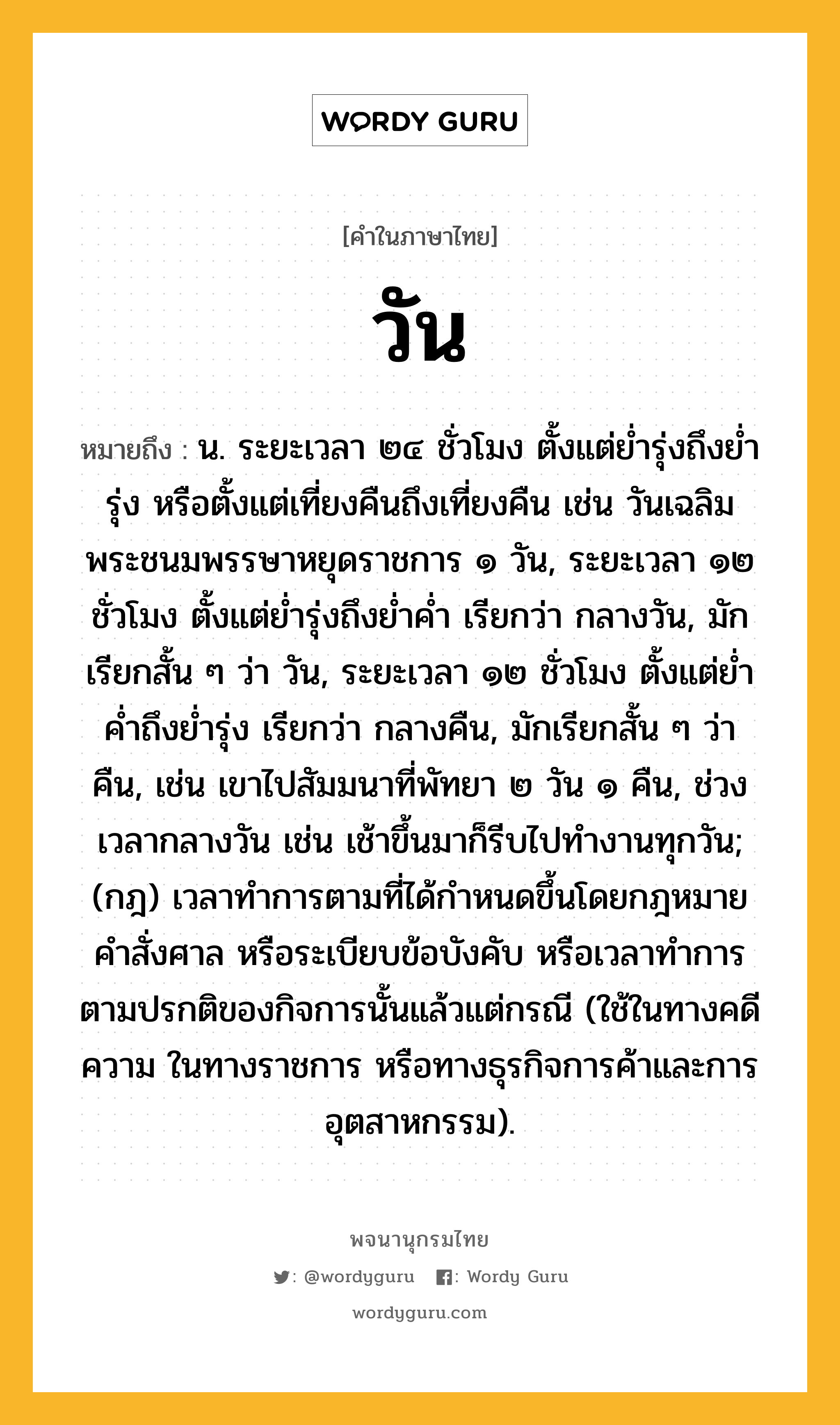 วัน ความหมาย หมายถึงอะไร?, คำในภาษาไทย วัน หมายถึง น. ระยะเวลา ๒๔ ชั่วโมง ตั้งแต่ยํ่ารุ่งถึงยํ่ารุ่ง หรือตั้งแต่เที่ยงคืนถึงเที่ยงคืน เช่น วันเฉลิมพระชนมพรรษาหยุดราชการ ๑ วัน, ระยะเวลา ๑๒ ชั่วโมง ตั้งแต่ย่ำรุ่งถึงย่ำค่ำ เรียกว่า กลางวัน, มักเรียกสั้น ๆ ว่า วัน, ระยะเวลา ๑๒ ชั่วโมง ตั้งแต่ย่ำค่ำถึงย่ำรุ่ง เรียกว่า กลางคืน, มักเรียกสั้น ๆ ว่า คืน, เช่น เขาไปสัมมนาที่พัทยา ๒ วัน ๑ คืน, ช่วงเวลากลางวัน เช่น เช้าขึ้นมาก็รีบไปทำงานทุกวัน; (กฎ) เวลาทําการตามที่ได้กําหนดขึ้นโดยกฎหมาย คําสั่งศาล หรือระเบียบข้อบังคับ หรือเวลาทําการตามปรกติของกิจการนั้นแล้วแต่กรณี (ใช้ในทางคดีความ ในทางราชการ หรือทางธุรกิจการค้าและการอุตสาหกรรม).