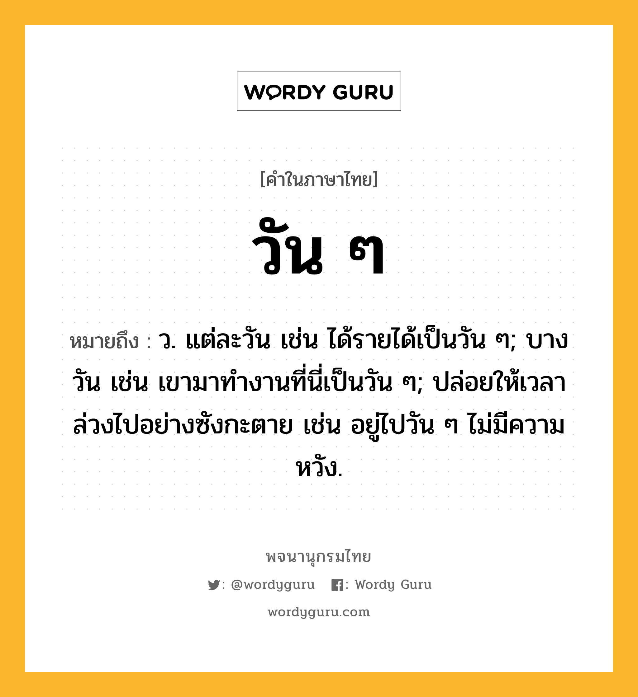 วัน ๆ ความหมาย หมายถึงอะไร?, คำในภาษาไทย วัน ๆ หมายถึง ว. แต่ละวัน เช่น ได้รายได้เป็นวัน ๆ; บางวัน เช่น เขามาทำงานที่นี่เป็นวัน ๆ; ปล่อยให้เวลาล่วงไปอย่างซังกะตาย เช่น อยู่ไปวัน ๆ ไม่มีความหวัง.