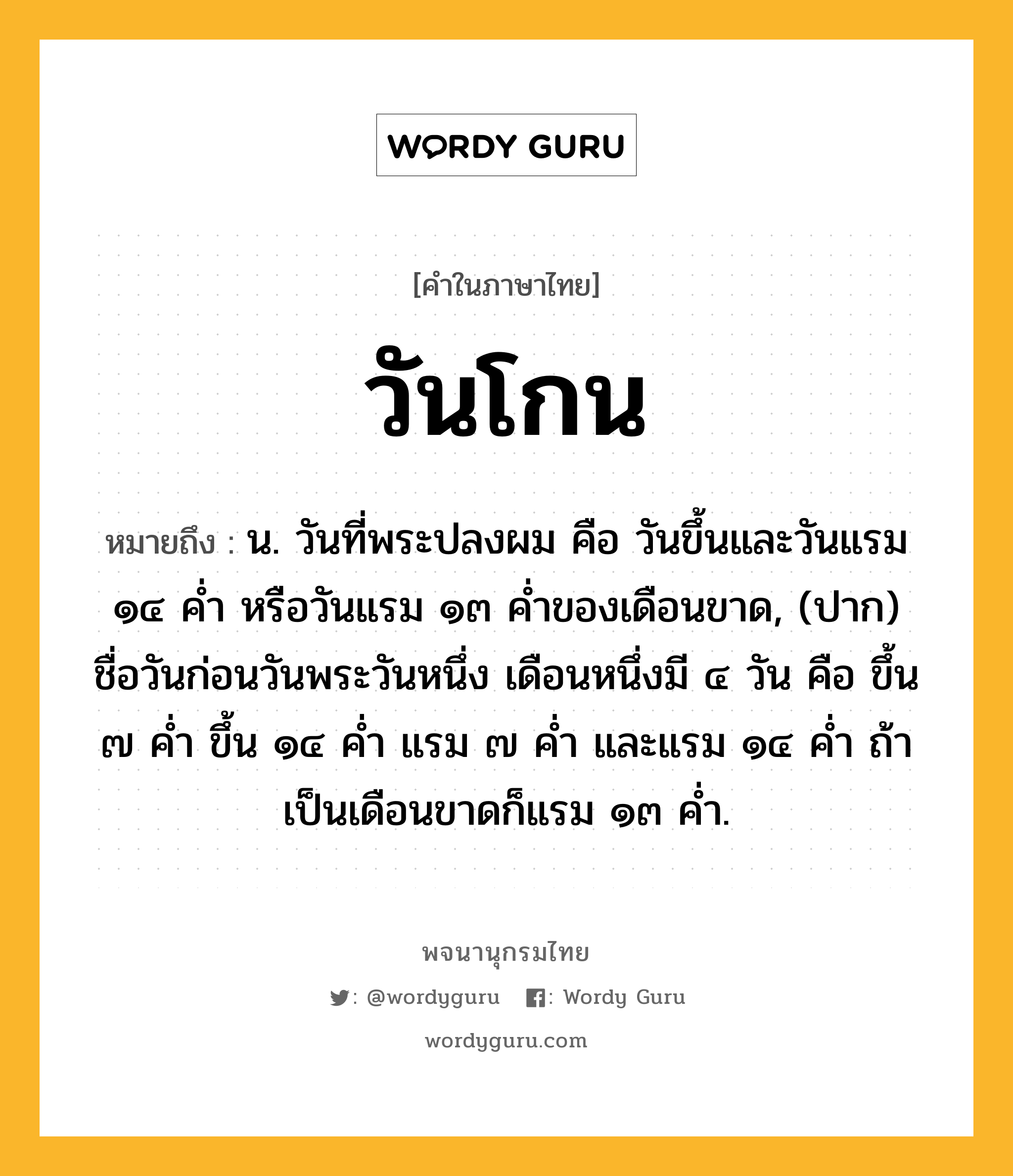 วันโกน ความหมาย หมายถึงอะไร?, คำในภาษาไทย วันโกน หมายถึง น. วันที่พระปลงผม คือ วันขึ้นและวันแรม ๑๔ คํ่า หรือวันแรม ๑๓ คํ่าของเดือนขาด, (ปาก) ชื่อวันก่อนวันพระวันหนึ่ง เดือนหนึ่งมี ๔ วัน คือ ขึ้น ๗ คํ่า ขึ้น ๑๔ คํ่า แรม ๗ คํ่า และแรม ๑๔ คํ่า ถ้าเป็นเดือนขาดก็แรม ๑๓ คํ่า.